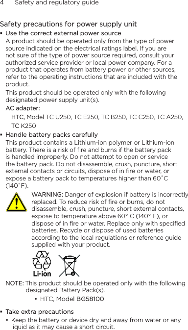 4      Safety and regulatory guideSafety precautions for power supply unitUse the correct external power sourceA product should be operated only from the type of power source indicated on the electrical ratings label. If you are not sure of the type of power source required, consult your authorized service provider or local power company. For a product that operates from battery power or other sources, refer to the operating instructions that are included with the product.This product should be operated only with the following designated power supply unit(s).AC adapter:HTC, Model TC U250, TC E250, TC B250, TC C250, TC A250,TC K250Handle battery packs carefullyThis product contains a Lithium-ion polymer or Lithium-ion battery. There is a risk of fire and burns if the battery pack is handled improperly. Do not attempt to open or service the battery pack. Do not disassemble, crush, puncture, short external contacts or circuits, dispose of in fire or water, or expose a battery pack to temperatures higher than 60˚C (140˚F).   WARNING: Danger of explosion if battery is incorrectly replaced. To reduce risk of fire or burns, do not disassemble, crush, puncture, short external contacts, expose to temperature above 60° C (140° F), or dispose of in fire or water. Replace only with specified batteries. Recycle or dispose of used batteries according to the local regulations or reference guide supplied with your product. NOTE: This product should be operated only with the following designated Battery Pack(s).HTC, Model BG58100 Take extra precautionsKeep the battery or device dry and away from water or any liquid as it may cause a short circuit. ••