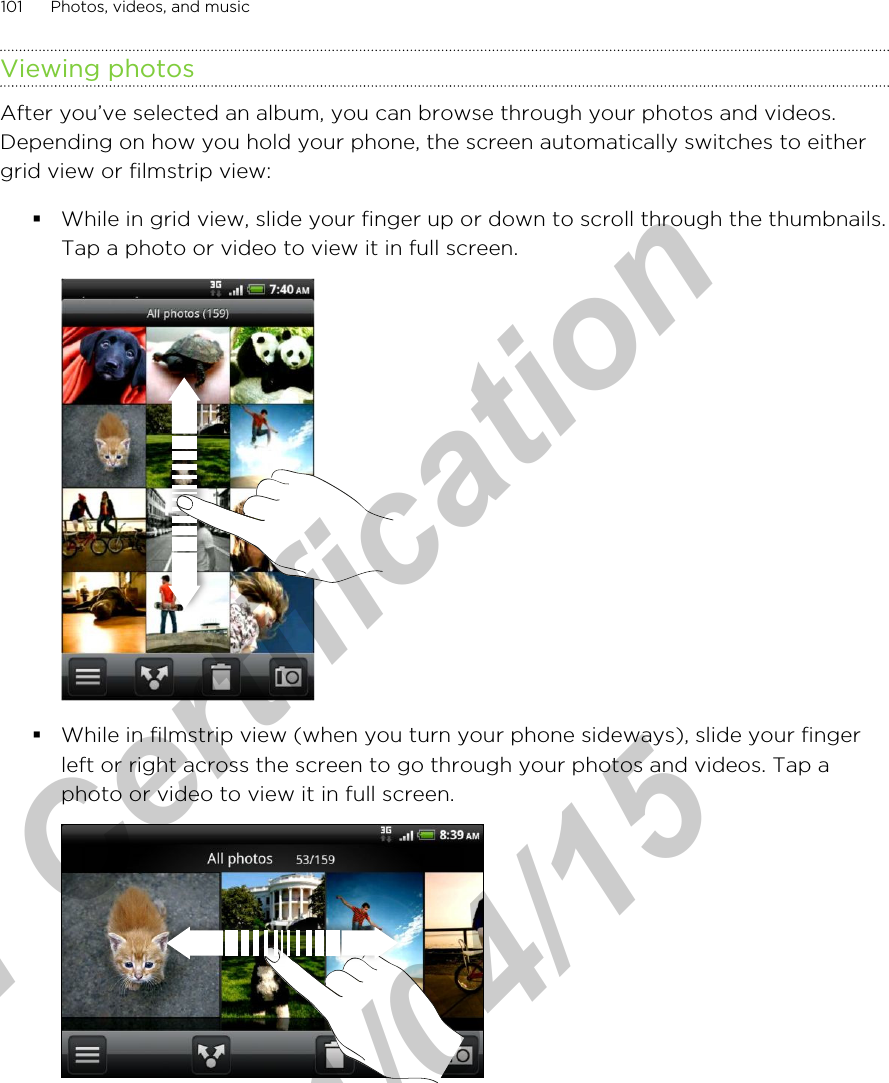 Viewing photosAfter you’ve selected an album, you can browse through your photos and videos.Depending on how you hold your phone, the screen automatically switches to eithergrid view or filmstrip view:§While in grid view, slide your finger up or down to scroll through the thumbnails.Tap a photo or video to view it in full screen. §While in filmstrip view (when you turn your phone sideways), slide your fingerleft or right across the screen to go through your photos and videos. Tap aphoto or video to view it in full screen. 101 Photos, videos, and musicfor Certification  2011/04/15