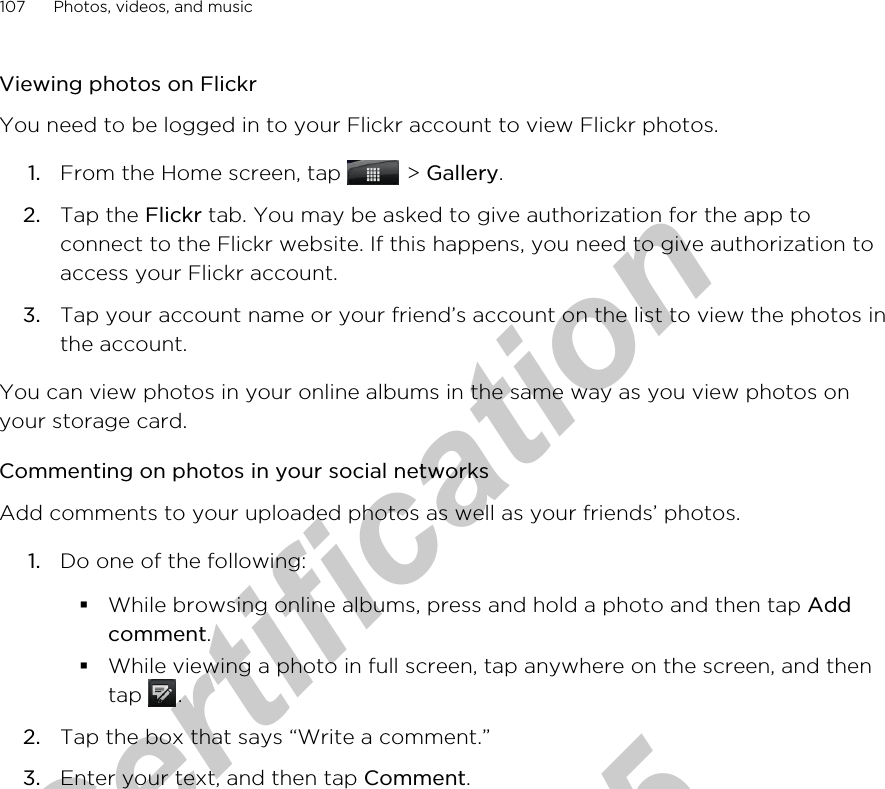 Viewing photos on FlickrYou need to be logged in to your Flickr account to view Flickr photos.1. From the Home screen, tap   &gt; Gallery.2. Tap the Flickr tab. You may be asked to give authorization for the app toconnect to the Flickr website. If this happens, you need to give authorization toaccess your Flickr account.3. Tap your account name or your friend’s account on the list to view the photos inthe account.You can view photos in your online albums in the same way as you view photos onyour storage card.Commenting on photos in your social networksAdd comments to your uploaded photos as well as your friends’ photos.1. Do one of the following:§While browsing online albums, press and hold a photo and then tap Addcomment.§While viewing a photo in full screen, tap anywhere on the screen, and thentap  .2. Tap the box that says “Write a comment.”3. Enter your text, and then tap Comment.107 Photos, videos, and musicfor Certification  2011/04/15
