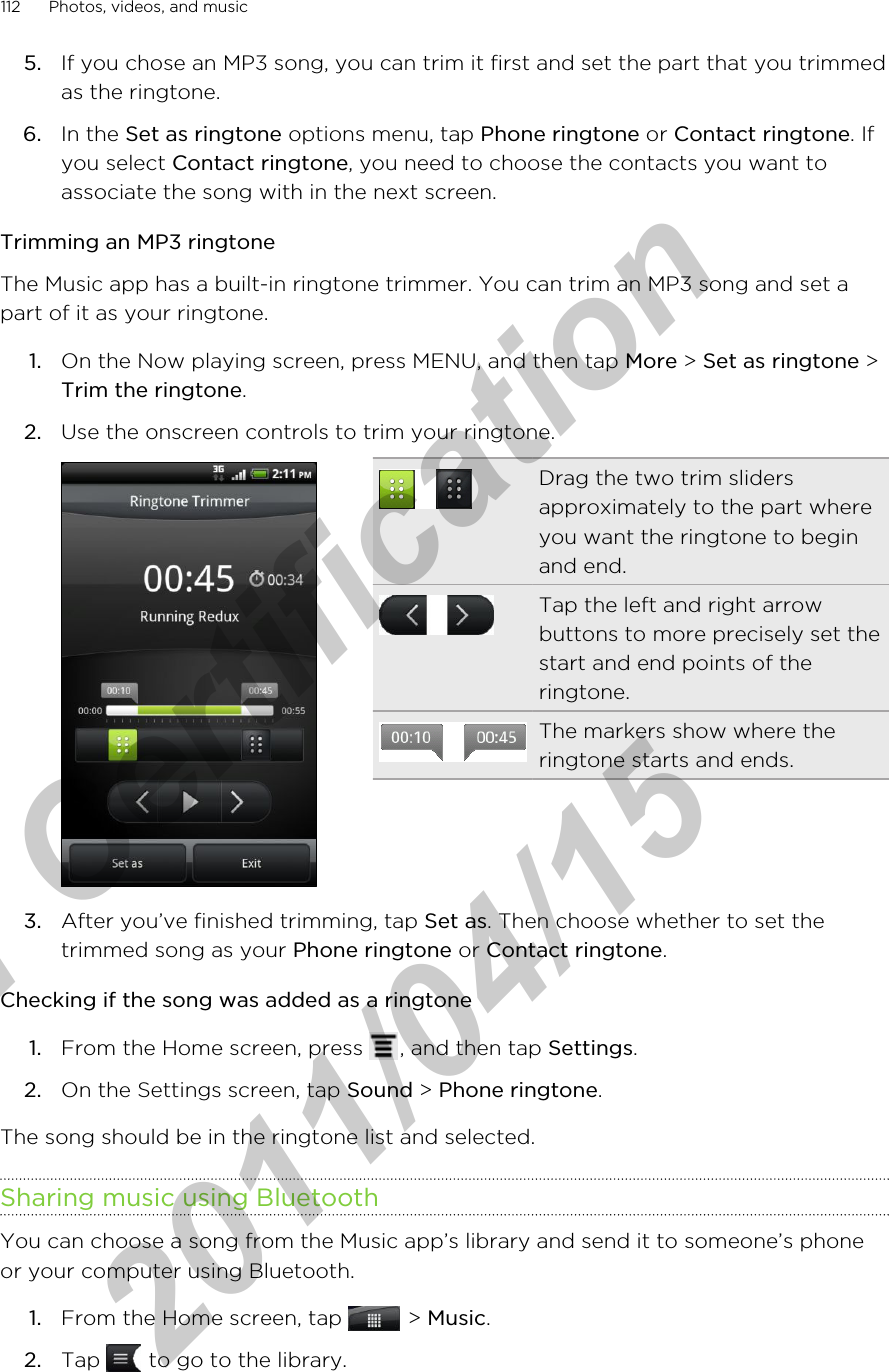 5. If you chose an MP3 song, you can trim it first and set the part that you trimmedas the ringtone.6. In the Set as ringtone options menu, tap Phone ringtone or Contact ringtone. Ifyou select Contact ringtone, you need to choose the contacts you want toassociate the song with in the next screen.Trimming an MP3 ringtoneThe Music app has a built-in ringtone trimmer. You can trim an MP3 song and set apart of it as your ringtone.1. On the Now playing screen, press MENU, and then tap More &gt; Set as ringtone &gt;Trim the ringtone.2. Use the onscreen controls to trim your ringtone. Drag the two trim slidersapproximately to the part whereyou want the ringtone to beginand end.Tap the left and right arrowbuttons to more precisely set thestart and end points of theringtone.The markers show where theringtone starts and ends.3. After you’ve finished trimming, tap Set as. Then choose whether to set thetrimmed song as your Phone ringtone or Contact ringtone.Checking if the song was added as a ringtone1. From the Home screen, press  , and then tap Settings.2. On the Settings screen, tap Sound &gt; Phone ringtone.The song should be in the ringtone list and selected.Sharing music using BluetoothYou can choose a song from the Music app’s library and send it to someone’s phoneor your computer using Bluetooth.1. From the Home screen, tap   &gt; Music.2. Tap   to go to the library.112 Photos, videos, and musicfor Certification  2011/04/15