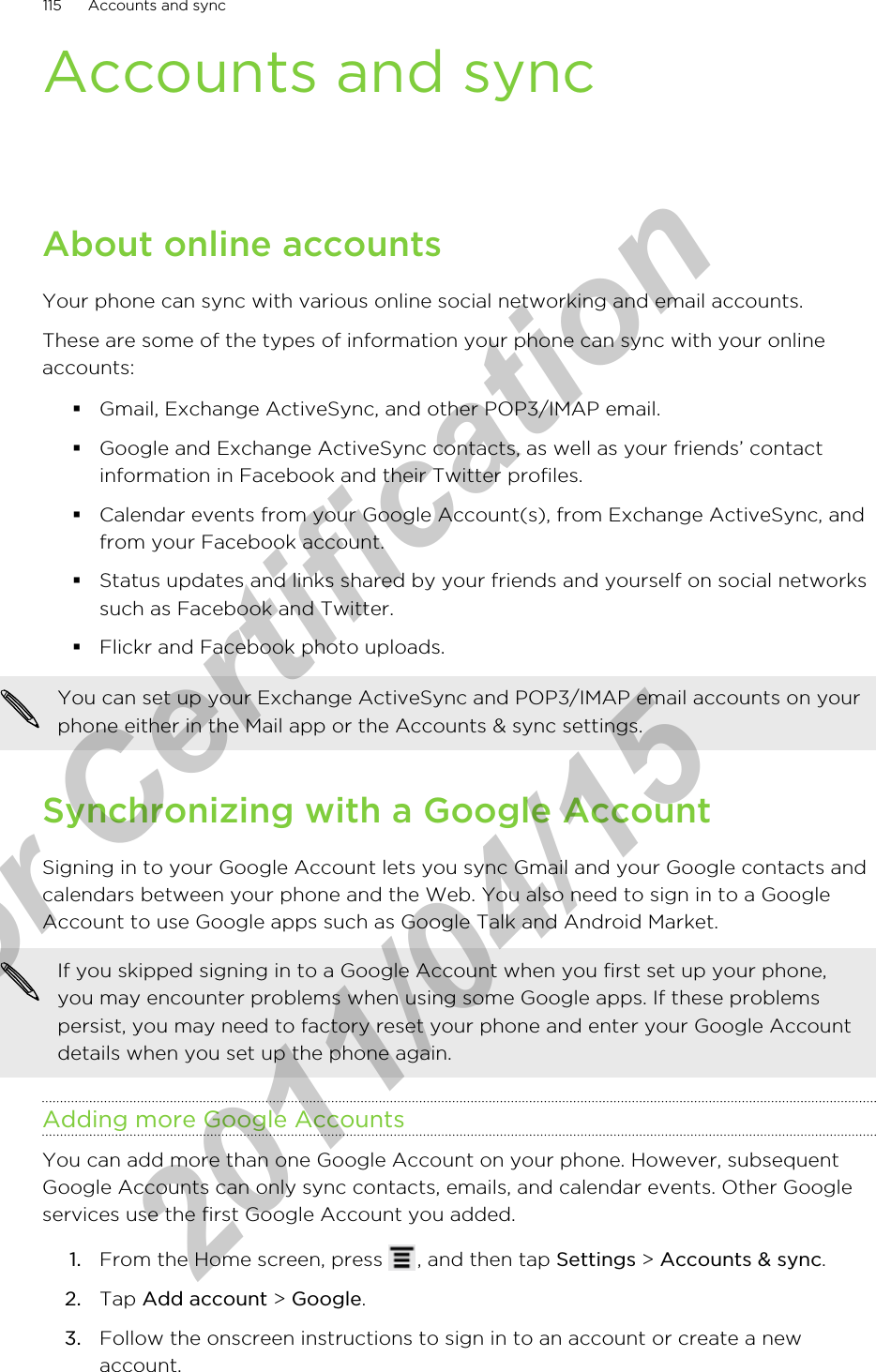 Accounts and syncAbout online accountsYour phone can sync with various online social networking and email accounts.These are some of the types of information your phone can sync with your onlineaccounts:§Gmail, Exchange ActiveSync, and other POP3/IMAP email.§Google and Exchange ActiveSync contacts, as well as your friends’ contactinformation in Facebook and their Twitter profiles.§Calendar events from your Google Account(s), from Exchange ActiveSync, andfrom your Facebook account.§Status updates and links shared by your friends and yourself on social networkssuch as Facebook and Twitter.§Flickr and Facebook photo uploads.You can set up your Exchange ActiveSync and POP3/IMAP email accounts on yourphone either in the Mail app or the Accounts &amp; sync settings.Synchronizing with a Google AccountSigning in to your Google Account lets you sync Gmail and your Google contacts andcalendars between your phone and the Web. You also need to sign in to a GoogleAccount to use Google apps such as Google Talk and Android Market.If you skipped signing in to a Google Account when you first set up your phone,you may encounter problems when using some Google apps. If these problemspersist, you may need to factory reset your phone and enter your Google Accountdetails when you set up the phone again.Adding more Google AccountsYou can add more than one Google Account on your phone. However, subsequentGoogle Accounts can only sync contacts, emails, and calendar events. Other Googleservices use the first Google Account you added.1. From the Home screen, press  , and then tap Settings &gt; Accounts &amp; sync.2. Tap Add account &gt; Google.3. Follow the onscreen instructions to sign in to an account or create a newaccount.115 Accounts and syncfor Certification  2011/04/15