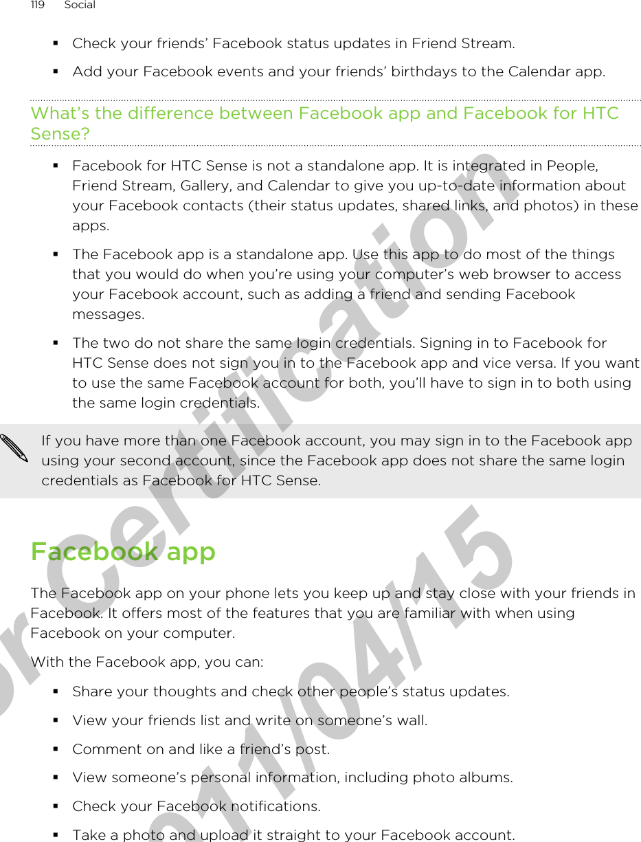 §Check your friends’ Facebook status updates in Friend Stream.§Add your Facebook events and your friends’ birthdays to the Calendar app.What’s the difference between Facebook app and Facebook for HTCSense?§Facebook for HTC Sense is not a standalone app. It is integrated in People,Friend Stream, Gallery, and Calendar to give you up-to-date information aboutyour Facebook contacts (their status updates, shared links, and photos) in theseapps.§The Facebook app is a standalone app. Use this app to do most of the thingsthat you would do when you’re using your computer’s web browser to accessyour Facebook account, such as adding a friend and sending Facebookmessages.§The two do not share the same login credentials. Signing in to Facebook forHTC Sense does not sign you in to the Facebook app and vice versa. If you wantto use the same Facebook account for both, you’ll have to sign in to both usingthe same login credentials.If you have more than one Facebook account, you may sign in to the Facebook appusing your second account, since the Facebook app does not share the same logincredentials as Facebook for HTC Sense.Facebook appThe Facebook app on your phone lets you keep up and stay close with your friends inFacebook. It offers most of the features that you are familiar with when usingFacebook on your computer.With the Facebook app, you can:§Share your thoughts and check other people’s status updates.§View your friends list and write on someone’s wall.§Comment on and like a friend’s post.§View someone’s personal information, including photo albums.§Check your Facebook notifications.§Take a photo and upload it straight to your Facebook account.119 Socialfor Certification  2011/04/15