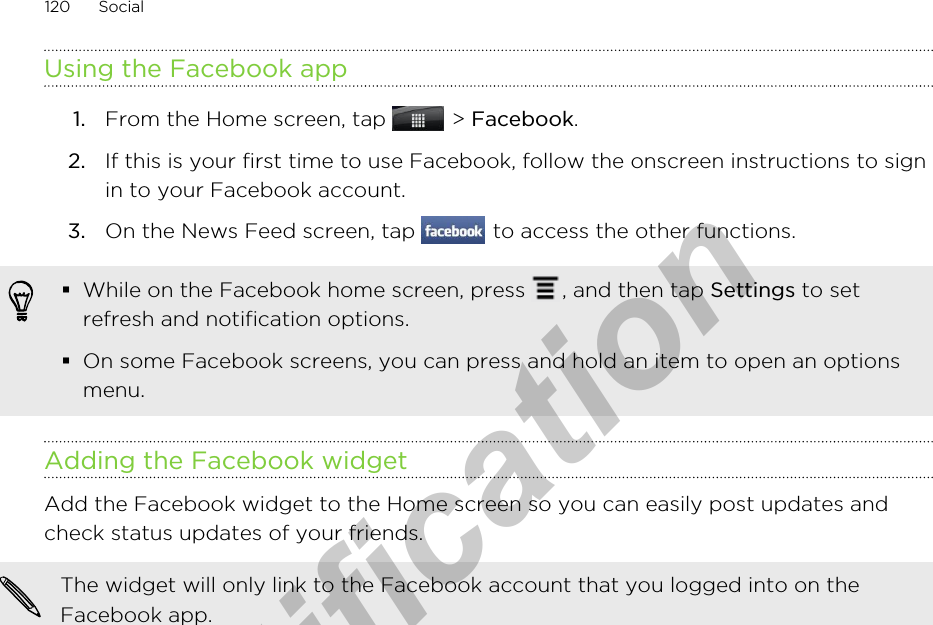 Using the Facebook app1. From the Home screen, tap   &gt; Facebook.2. If this is your first time to use Facebook, follow the onscreen instructions to signin to your Facebook account.3. On the News Feed screen, tap   to access the other functions.§While on the Facebook home screen, press  , and then tap Settings to setrefresh and notification options.§On some Facebook screens, you can press and hold an item to open an optionsmenu.Adding the Facebook widgetAdd the Facebook widget to the Home screen so you can easily post updates andcheck status updates of your friends.The widget will only link to the Facebook account that you logged into on theFacebook app.120 Socialfor Certification  2011/04/15