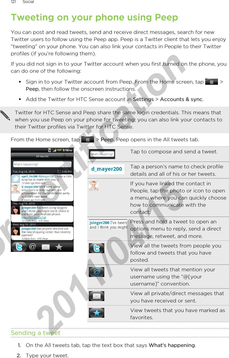 Tweeting on your phone using PeepYou can post and read tweets, send and receive direct messages, search for newTwitter users to follow using the Peep app. Peep is a Twitter client that lets you enjoy“tweeting” on your phone. You can also link your contacts in People to their Twitterprofiles (if you’re following them).If you did not sign in to your Twitter account when you first turned on the phone, youcan do one of the following:§Sign in to your Twitter account from Peep. From the Home screen, tap   &gt;Peep, then follow the onscreen instructions.§Add the Twitter for HTC Sense account in Settings &gt; Accounts &amp; sync.Twitter for HTC Sense and Peep share the same login credentials. This means thatwhen you use Peep on your phone for tweeting, you can also link your contacts totheir Twitter profiles via Twitter for HTC Sense.From the Home screen, tap   &gt; Peep. Peep opens in the All tweets tab.Tap to compose and send a tweet.Tap a person’s name to check profiledetails and all of his or her tweets.If you have linked the contact inPeople, tap the photo or icon to opena menu where you can quickly choosehow to communicate with thecontact.Press and hold a tweet to open anoptions menu to reply, send a directmessage, retweet, and more.View all the tweets from people youfollow and tweets that you haveposted.View all tweets that mention yourusername using the “@[yourusername]” convention.View all private/direct messages thatyou have received or sent.View tweets that you have marked asfavorites.Sending a tweet1. On the All tweets tab, tap the text box that says What&apos;s happening.2. Type your tweet.121 Socialfor Certification  2011/04/15