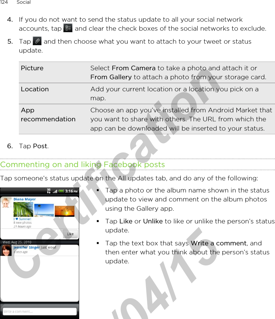 4. If you do not want to send the status update to all your social networkaccounts, tap   and clear the check boxes of the social networks to exclude.5. Tap   and then choose what you want to attach to your tweet or statusupdate.Picture Select From Camera to take a photo and attach it orFrom Gallery to attach a photo from your storage card.Location Add your current location or a location you pick on amap.ApprecommendationChoose an app you’ve installed from Android Market thatyou want to share with others. The URL from which theapp can be downloaded will be inserted to your status.6. Tap Post.Commenting on and liking Facebook postsTap someone’s status update on the All updates tab, and do any of the following: §Tap a photo or the album name shown in the statusupdate to view and comment on the album photosusing the Gallery app.§Tap Like or Unlike to like or unlike the person’s statusupdate.§Tap the text box that says Write a comment, andthen enter what you think about the person’s statusupdate.124 Socialfor Certification  2011/04/15