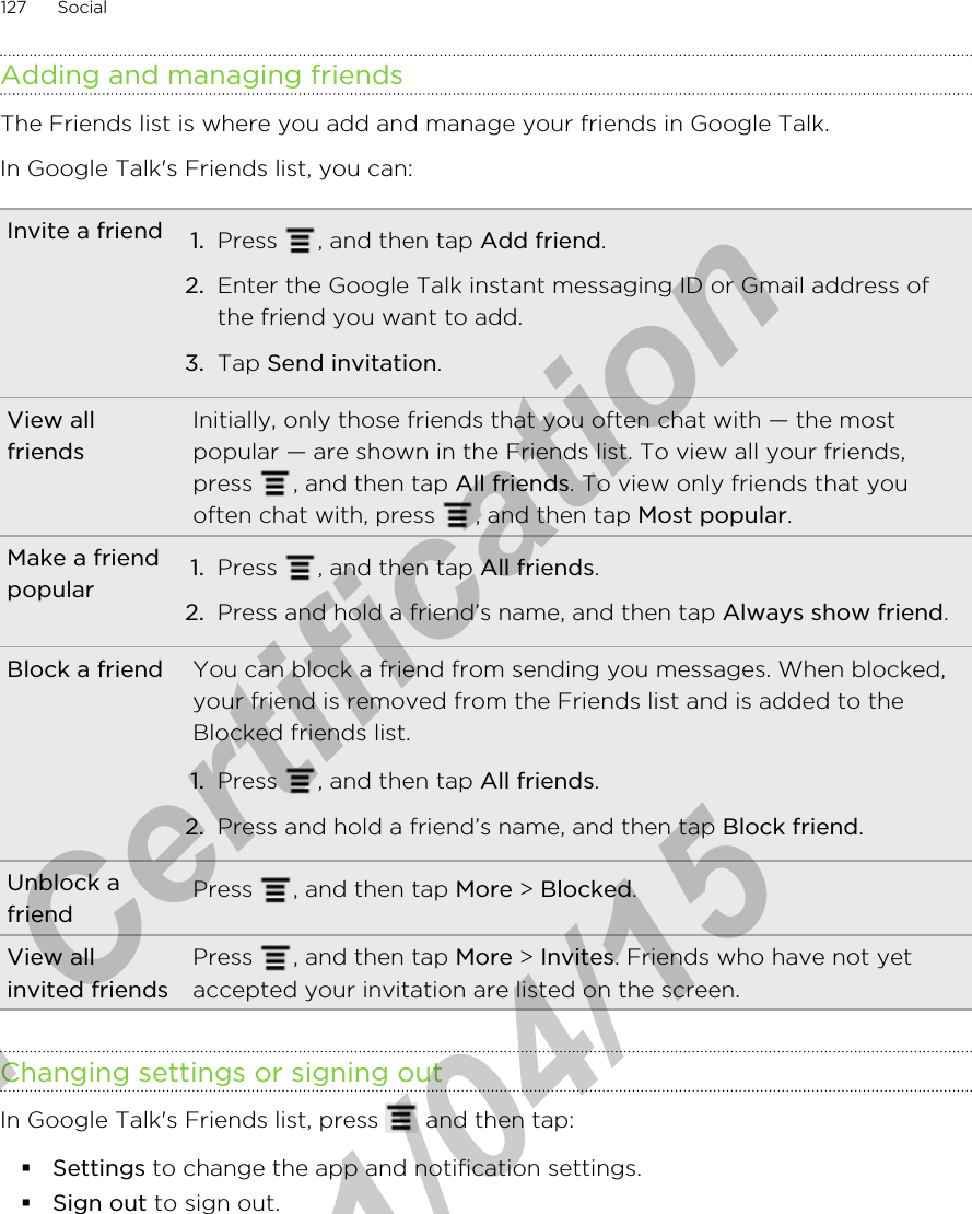 Adding and managing friendsThe Friends list is where you add and manage your friends in Google Talk.In Google Talk&apos;s Friends list, you can:Invite a friend 1. Press  , and then tap Add friend.2. Enter the Google Talk instant messaging ID or Gmail address ofthe friend you want to add.3. Tap Send invitation.View allfriendsInitially, only those friends that you often chat with — the mostpopular — are shown in the Friends list. To view all your friends,press  , and then tap All friends. To view only friends that youoften chat with, press  , and then tap Most popular.Make a friendpopular 1. Press  , and then tap All friends.2. Press and hold a friend’s name, and then tap Always show friend.Block a friend You can block a friend from sending you messages. When blocked,your friend is removed from the Friends list and is added to theBlocked friends list.1. Press  , and then tap All friends.2. Press and hold a friend’s name, and then tap Block friend.Unblock afriend Press  , and then tap More &gt; Blocked.View allinvited friendsPress  , and then tap More &gt; Invites. Friends who have not yetaccepted your invitation are listed on the screen.Changing settings or signing outIn Google Talk&apos;s Friends list, press   and then tap:§Settings to change the app and notification settings.§Sign out to sign out.127 Socialfor Certification  2011/04/15