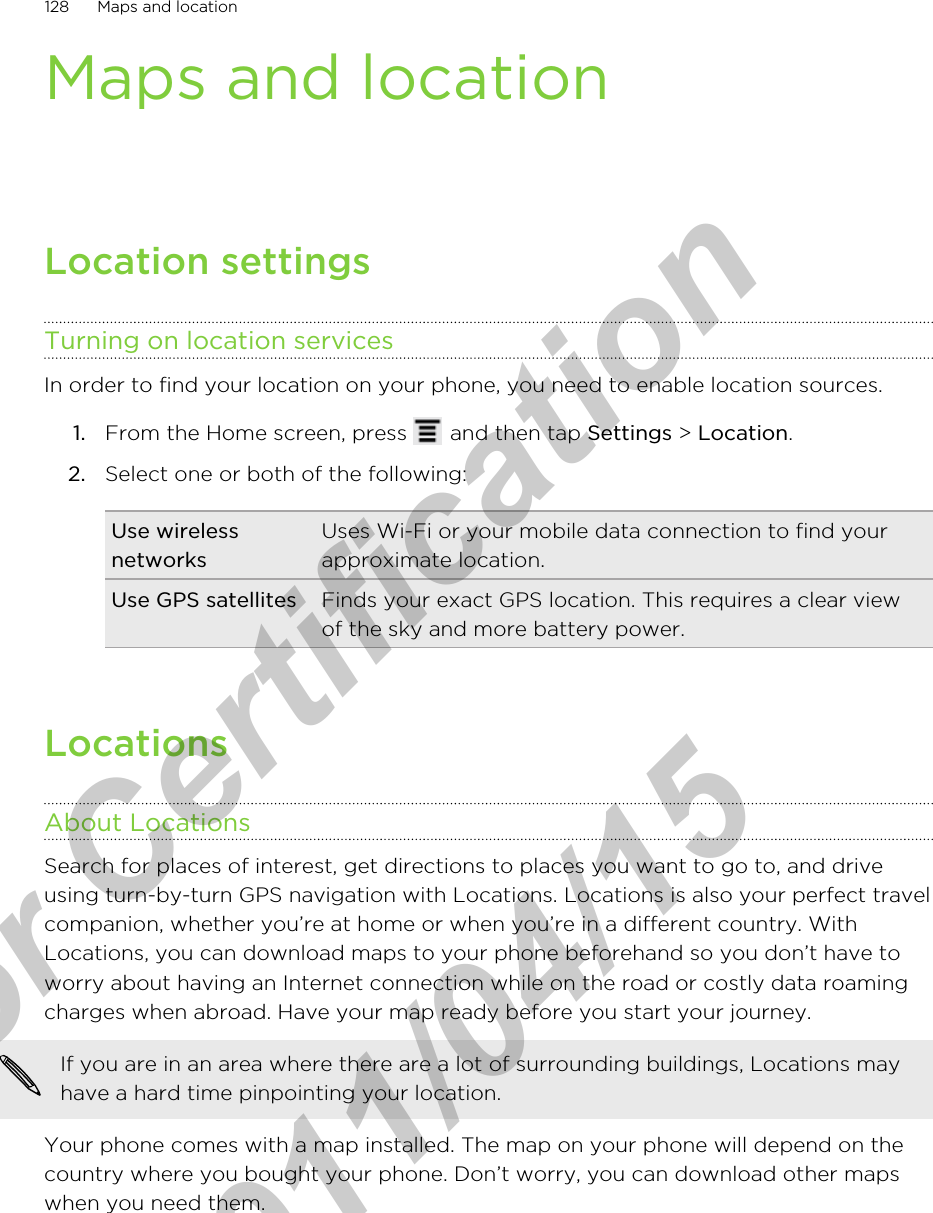 Maps and locationLocation settingsTurning on location servicesIn order to find your location on your phone, you need to enable location sources.1. From the Home screen, press   and then tap Settings &gt; Location.2. Select one or both of the following:Use wirelessnetworksUses Wi-Fi or your mobile data connection to find yourapproximate location.Use GPS satellites Finds your exact GPS location. This requires a clear viewof the sky and more battery power.LocationsAbout LocationsSearch for places of interest, get directions to places you want to go to, and driveusing turn-by-turn GPS navigation with Locations. Locations is also your perfect travelcompanion, whether you’re at home or when you’re in a different country. WithLocations, you can download maps to your phone beforehand so you don’t have toworry about having an Internet connection while on the road or costly data roamingcharges when abroad. Have your map ready before you start your journey.If you are in an area where there are a lot of surrounding buildings, Locations mayhave a hard time pinpointing your location.Your phone comes with a map installed. The map on your phone will depend on thecountry where you bought your phone. Don’t worry, you can download other mapswhen you need them.128 Maps and locationfor Certification  2011/04/15