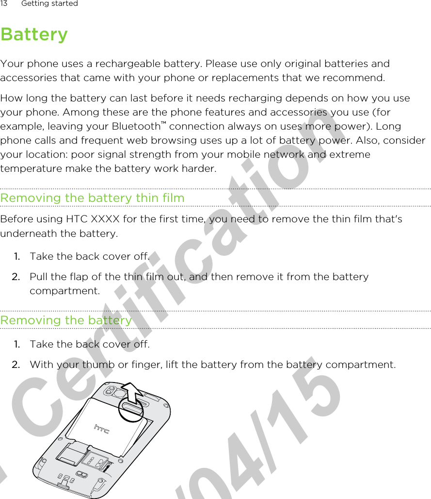 BatteryYour phone uses a rechargeable battery. Please use only original batteries andaccessories that came with your phone or replacements that we recommend.How long the battery can last before it needs recharging depends on how you useyour phone. Among these are the phone features and accessories you use (forexample, leaving your Bluetooth™ connection always on uses more power). Longphone calls and frequent web browsing uses up a lot of battery power. Also, consideryour location: poor signal strength from your mobile network and extremetemperature make the battery work harder.Removing the battery thin filmBefore using HTC XXXX for the first time, you need to remove the thin film that&apos;sunderneath the battery.1. Take the back cover off.2. Pull the flap of the thin film out, and then remove it from the batterycompartment.Removing the battery1. Take the back cover off.2. With your thumb or finger, lift the battery from the battery compartment. 13 Getting startedfor Certification  2011/04/15