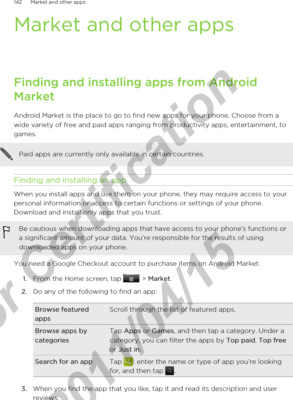 Market and other appsFinding and installing apps from AndroidMarketAndroid Market is the place to go to find new apps for your phone. Choose from awide variety of free and paid apps ranging from productivity apps, entertainment, togames.Paid apps are currently only available in certain countries.Finding and installing an appWhen you install apps and use them on your phone, they may require access to yourpersonal information or access to certain functions or settings of your phone.Download and install only apps that you trust.Be cautious when downloading apps that have access to your phone’s functions ora significant amount of your data. You’re responsible for the results of usingdownloaded apps on your phone.You need a Google Checkout account to purchase items on Android Market.1. From the Home screen, tap   &gt; Market.2. Do any of the following to find an app:Browse featuredappsScroll through the list of featured apps.Browse apps bycategoriesTap Apps or Games, and then tap a category. Under acategory, you can filter the apps by Top paid, Top freeor Just in.Search for an app Tap  , enter the name or type of app you’re lookingfor, and then tap  .3. When you find the app that you like, tap it and read its description and userreviews.142 Market and other appsfor Certification  2011/04/15