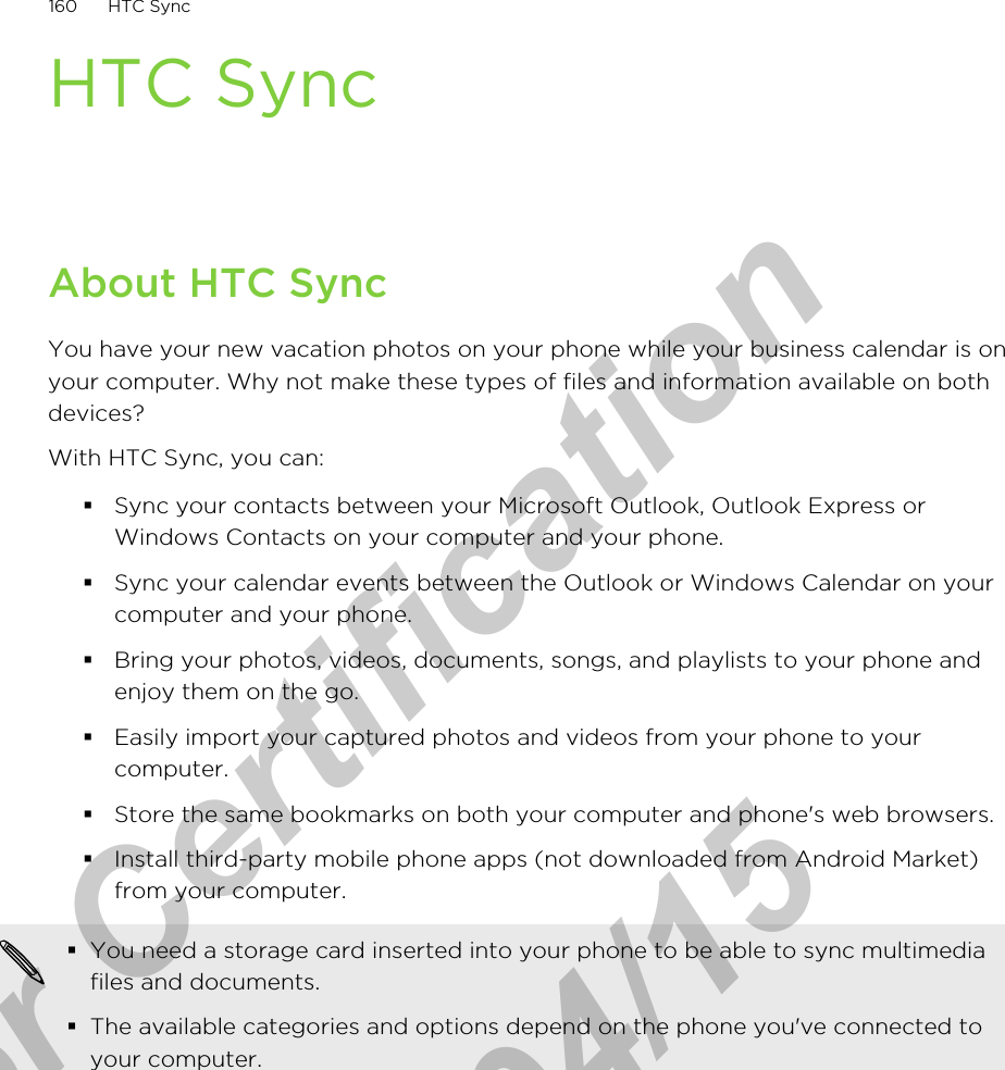 HTC SyncAbout HTC SyncYou have your new vacation photos on your phone while your business calendar is onyour computer. Why not make these types of files and information available on bothdevices?With HTC Sync, you can:§Sync your contacts between your Microsoft Outlook, Outlook Express orWindows Contacts on your computer and your phone.§Sync your calendar events between the Outlook or Windows Calendar on yourcomputer and your phone.§Bring your photos, videos, documents, songs, and playlists to your phone andenjoy them on the go.§Easily import your captured photos and videos from your phone to yourcomputer.§Store the same bookmarks on both your computer and phone&apos;s web browsers.§Install third-party mobile phone apps (not downloaded from Android Market)from your computer.§You need a storage card inserted into your phone to be able to sync multimediafiles and documents.§The available categories and options depend on the phone you&apos;ve connected toyour computer.160 HTC Syncfor Certification  2011/04/15