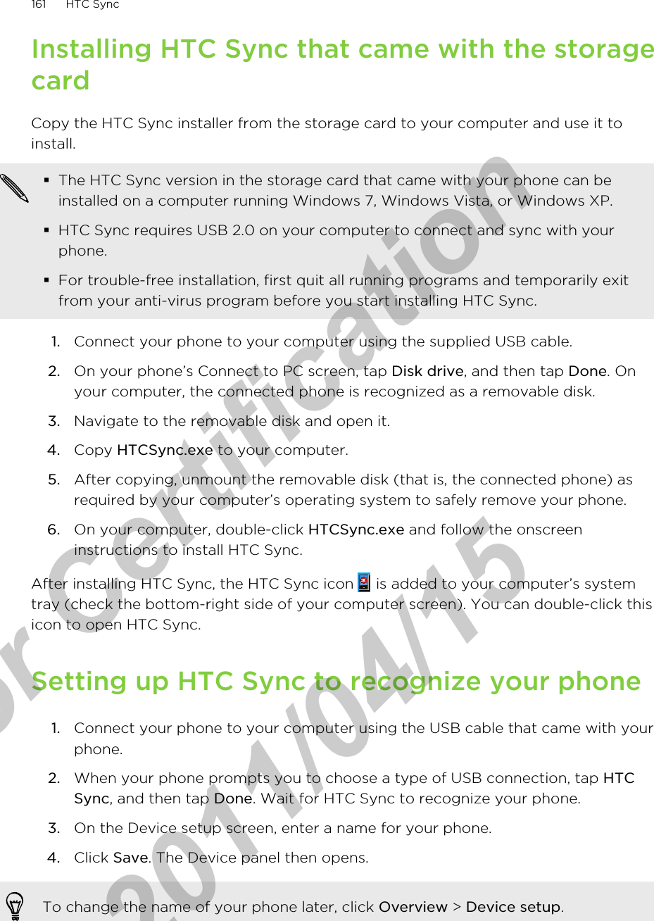 Installing HTC Sync that came with the storagecardCopy the HTC Sync installer from the storage card to your computer and use it toinstall.§The HTC Sync version in the storage card that came with your phone can beinstalled on a computer running Windows 7, Windows Vista, or Windows XP.§HTC Sync requires USB 2.0 on your computer to connect and sync with yourphone.§For trouble-free installation, first quit all running programs and temporarily exitfrom your anti-virus program before you start installing HTC Sync.1. Connect your phone to your computer using the supplied USB cable.2. On your phone’s Connect to PC screen, tap Disk drive, and then tap Done. Onyour computer, the connected phone is recognized as a removable disk.3. Navigate to the removable disk and open it.4. Copy HTCSync.exe to your computer.5. After copying, unmount the removable disk (that is, the connected phone) asrequired by your computer’s operating system to safely remove your phone.6. On your computer, double-click HTCSync.exe and follow the onscreeninstructions to install HTC Sync.After installing HTC Sync, the HTC Sync icon   is added to your computer’s systemtray (check the bottom-right side of your computer screen). You can double-click thisicon to open HTC Sync.Setting up HTC Sync to recognize your phone1. Connect your phone to your computer using the USB cable that came with yourphone.2. When your phone prompts you to choose a type of USB connection, tap HTCSync, and then tap Done. Wait for HTC Sync to recognize your phone.3. On the Device setup screen, enter a name for your phone.4. Click Save. The Device panel then opens.To change the name of your phone later, click Overview &gt; Device setup.161 HTC Syncfor Certification  2011/04/15