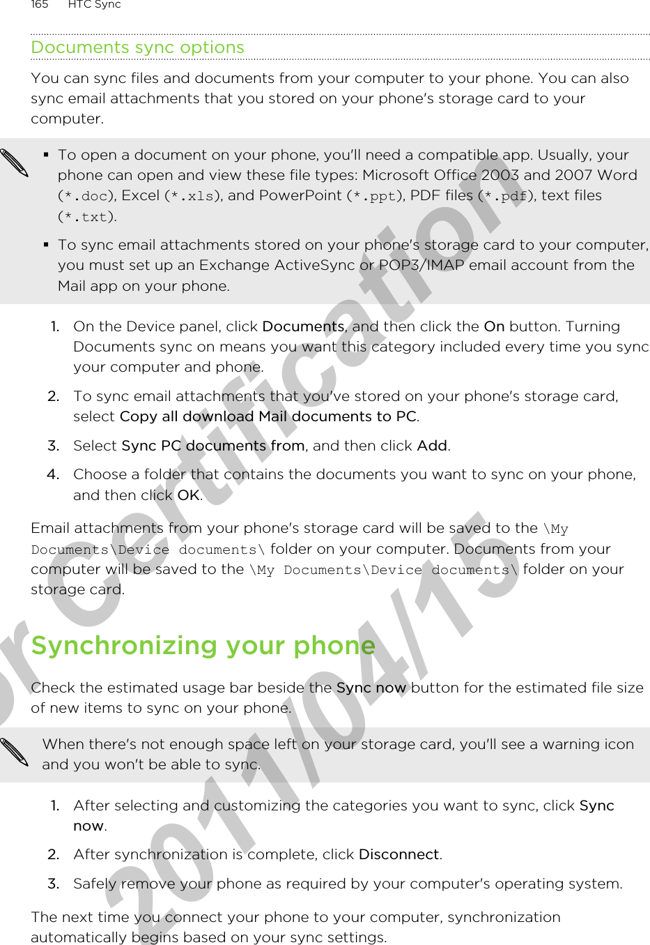 Documents sync optionsYou can sync files and documents from your computer to your phone. You can alsosync email attachments that you stored on your phone&apos;s storage card to yourcomputer.§To open a document on your phone, you&apos;ll need a compatible app. Usually, yourphone can open and view these file types: Microsoft Office 2003 and 2007 Word(*.doc), Excel (*.xls), and PowerPoint (*.ppt), PDF files (*.pdf), text files(*.txt).§To sync email attachments stored on your phone&apos;s storage card to your computer,you must set up an Exchange ActiveSync or POP3/IMAP email account from theMail app on your phone.1. On the Device panel, click Documents, and then click the On button. TurningDocuments sync on means you want this category included every time you syncyour computer and phone.2. To sync email attachments that you&apos;ve stored on your phone&apos;s storage card,select Copy all download Mail documents to PC. 3. Select Sync PC documents from, and then click Add.4. Choose a folder that contains the documents you want to sync on your phone,and then click OK.Email attachments from your phone&apos;s storage card will be saved to the \MyDocuments\Device documents\ folder on your computer. Documents from yourcomputer will be saved to the \My Documents\Device documents\ folder on yourstorage card.Synchronizing your phoneCheck the estimated usage bar beside the Sync now button for the estimated file sizeof new items to sync on your phone.When there&apos;s not enough space left on your storage card, you&apos;ll see a warning iconand you won&apos;t be able to sync.1. After selecting and customizing the categories you want to sync, click Syncnow.2. After synchronization is complete, click Disconnect.3. Safely remove your phone as required by your computer&apos;s operating system.The next time you connect your phone to your computer, synchronizationautomatically begins based on your sync settings.165 HTC Syncfor Certification  2011/04/15