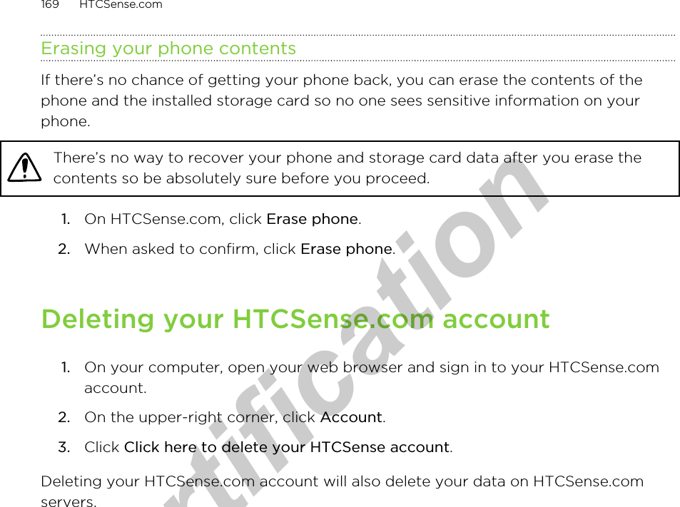 Erasing your phone contentsIf there’s no chance of getting your phone back, you can erase the contents of thephone and the installed storage card so no one sees sensitive information on yourphone.There’s no way to recover your phone and storage card data after you erase thecontents so be absolutely sure before you proceed.1. On HTCSense.com, click Erase phone.2. When asked to confirm, click Erase phone.Deleting your HTCSense.com account1. On your computer, open your web browser and sign in to your HTCSense.comaccount.2. On the upper-right corner, click Account.3. Click Click here to delete your HTCSense account.Deleting your HTCSense.com account will also delete your data on HTCSense.comservers.169 HTCSense.comfor Certification  2011/04/15