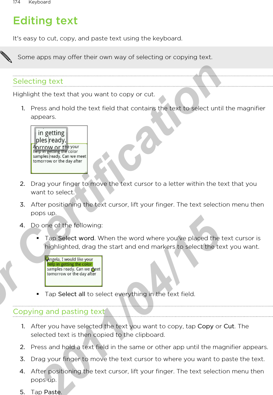 Editing textIt&apos;s easy to cut, copy, and paste text using the keyboard.Some apps may offer their own way of selecting or copying text.Selecting textHighlight the text that you want to copy or cut.1. Press and hold the text field that contains the text to select until the magnifierappears. 2. Drag your finger to move the text cursor to a letter within the text that youwant to select.3. After positioning the text cursor, lift your finger. The text selection menu thenpops up.4. Do one of the following:§Tap Select word. When the word where you’ve placed the text cursor ishighlighted, drag the start and end markers to select the text you want.§Tap Select all to select everything in the text field.Copying and pasting text1. After you have selected the text you want to copy, tap Copy or Cut. Theselected text is then copied to the clipboard.2. Press and hold a text field in the same or other app until the magnifier appears.3. Drag your finger to move the text cursor to where you want to paste the text.4. After positioning the text cursor, lift your finger. The text selection menu thenpops up.5. Tap Paste.174 Keyboardfor Certification  2011/04/15