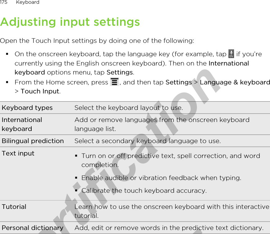 Adjusting input settingsOpen the Touch Input settings by doing one of the following:§On the onscreen keyboard, tap the language key (for example, tap   if you’recurrently using the English onscreen keyboard). Then on the Internationalkeyboard options menu, tap Settings.§From the Home screen, press  , and then tap Settings &gt; Language &amp; keyboard&gt; Touch Input.Keyboard types Select the keyboard layout to use.InternationalkeyboardAdd or remove languages from the onscreen keyboardlanguage list.Bilingual prediction Select a secondary keyboard language to use.Text input §Turn on or off predictive text, spell correction, and wordcompletion.§Enable audible or vibration feedback when typing.§Calibrate the touch keyboard accuracy.Tutorial Learn how to use the onscreen keyboard with this interactivetutorial.Personal dictionary Add, edit or remove words in the predictive text dictionary.175 Keyboardfor Certification  2011/04/15