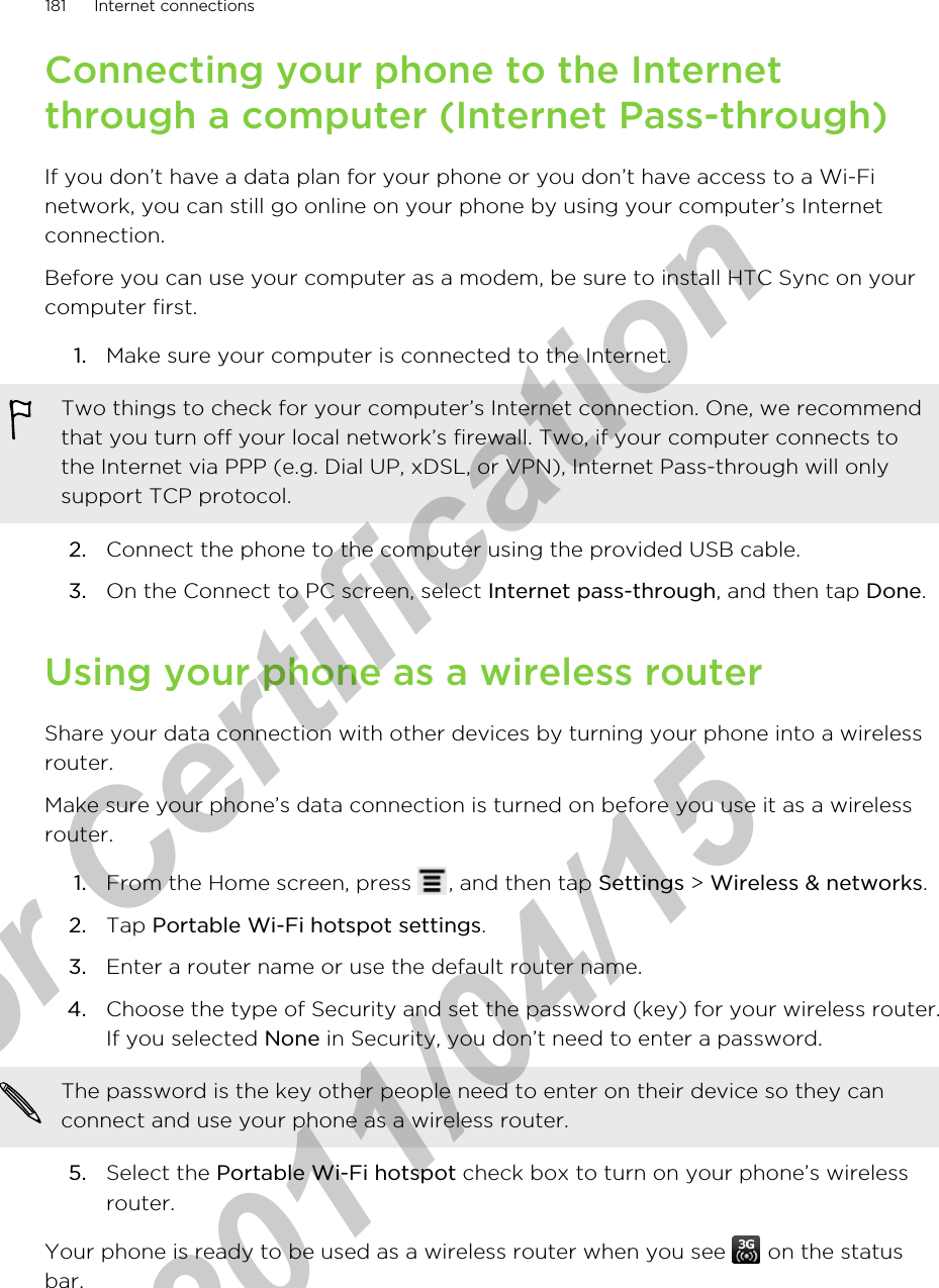 Connecting your phone to the Internetthrough a computer (Internet Pass-through)If you don’t have a data plan for your phone or you don’t have access to a Wi-Finetwork, you can still go online on your phone by using your computer’s Internetconnection.Before you can use your computer as a modem, be sure to install HTC Sync on yourcomputer first.1. Make sure your computer is connected to the Internet. Two things to check for your computer’s Internet connection. One, we recommendthat you turn off your local network’s firewall. Two, if your computer connects tothe Internet via PPP (e.g. Dial UP, xDSL, or VPN), Internet Pass-through will onlysupport TCP protocol.2. Connect the phone to the computer using the provided USB cable.3. On the Connect to PC screen, select Internet pass-through, and then tap Done.Using your phone as a wireless routerShare your data connection with other devices by turning your phone into a wirelessrouter.Make sure your phone’s data connection is turned on before you use it as a wirelessrouter.1. From the Home screen, press  , and then tap Settings &gt; Wireless &amp; networks.2. Tap Portable Wi-Fi hotspot settings.3. Enter a router name or use the default router name.4. Choose the type of Security and set the password (key) for your wireless router.If you selected None in Security, you don’t need to enter a password. The password is the key other people need to enter on their device so they canconnect and use your phone as a wireless router.5. Select the Portable Wi-Fi hotspot check box to turn on your phone’s wirelessrouter.Your phone is ready to be used as a wireless router when you see   on the statusbar.181 Internet connectionsfor Certification  2011/04/15