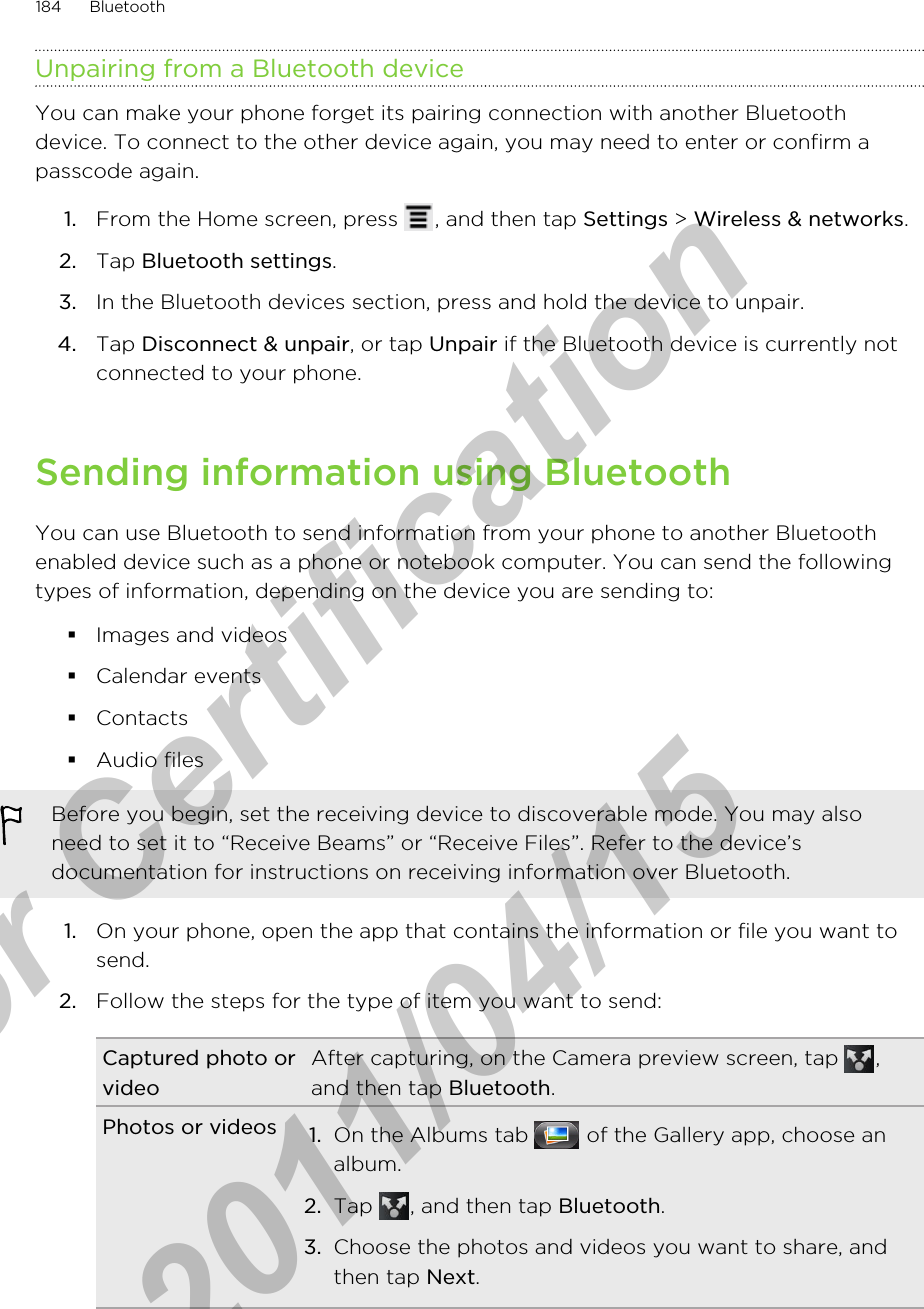 Unpairing from a Bluetooth deviceYou can make your phone forget its pairing connection with another Bluetoothdevice. To connect to the other device again, you may need to enter or confirm apasscode again.1. From the Home screen, press  , and then tap Settings &gt; Wireless &amp; networks.2. Tap Bluetooth settings.3. In the Bluetooth devices section, press and hold the device to unpair.4. Tap Disconnect &amp; unpair, or tap Unpair if the Bluetooth device is currently notconnected to your phone.Sending information using BluetoothYou can use Bluetooth to send information from your phone to another Bluetoothenabled device such as a phone or notebook computer. You can send the followingtypes of information, depending on the device you are sending to:§Images and videos§Calendar events§Contacts§Audio filesBefore you begin, set the receiving device to discoverable mode. You may alsoneed to set it to “Receive Beams” or “Receive Files”. Refer to the device’sdocumentation for instructions on receiving information over Bluetooth.1. On your phone, open the app that contains the information or file you want tosend.2. Follow the steps for the type of item you want to send:Captured photo orvideoAfter capturing, on the Camera preview screen, tap  ,and then tap Bluetooth.Photos or videos 1. On the Albums tab   of the Gallery app, choose analbum.2. Tap  , and then tap Bluetooth.3. Choose the photos and videos you want to share, andthen tap Next.184 Bluetoothfor Certification  2011/04/15