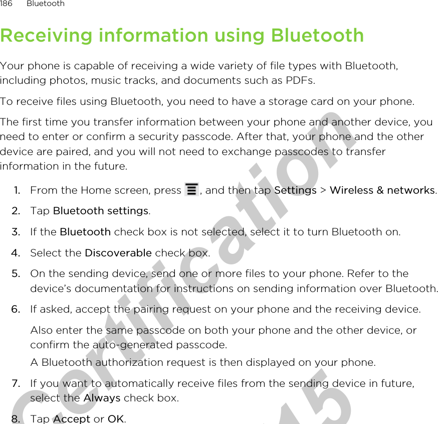 Receiving information using BluetoothYour phone is capable of receiving a wide variety of file types with Bluetooth,including photos, music tracks, and documents such as PDFs.To receive files using Bluetooth, you need to have a storage card on your phone.The first time you transfer information between your phone and another device, youneed to enter or confirm a security passcode. After that, your phone and the otherdevice are paired, and you will not need to exchange passcodes to transferinformation in the future.1. From the Home screen, press  , and then tap Settings &gt; Wireless &amp; networks.2. Tap Bluetooth settings.3. If the Bluetooth check box is not selected, select it to turn Bluetooth on.4. Select the Discoverable check box.5. On the sending device, send one or more files to your phone. Refer to thedevice’s documentation for instructions on sending information over Bluetooth.6. If asked, accept the pairing request on your phone and the receiving device. Also enter the same passcode on both your phone and the other device, orconfirm the auto-generated passcode.A Bluetooth authorization request is then displayed on your phone.7. If you want to automatically receive files from the sending device in future,select the Always check box.8. Tap Accept or OK.186 Bluetoothfor Certification  2011/04/15