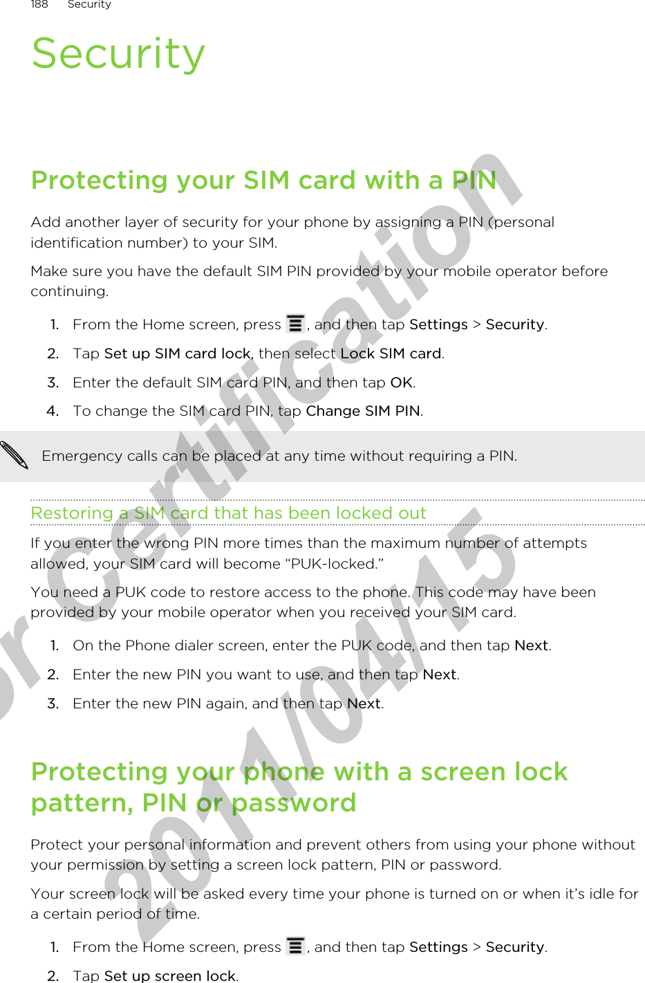 SecurityProtecting your SIM card with a PINAdd another layer of security for your phone by assigning a PIN (personalidentification number) to your SIM.Make sure you have the default SIM PIN provided by your mobile operator beforecontinuing.1. From the Home screen, press  , and then tap Settings &gt; Security.2. Tap Set up SIM card lock, then select Lock SIM card.3. Enter the default SIM card PIN, and then tap OK.4. To change the SIM card PIN, tap Change SIM PIN. Emergency calls can be placed at any time without requiring a PIN.Restoring a SIM card that has been locked outIf you enter the wrong PIN more times than the maximum number of attemptsallowed, your SIM card will become “PUK-locked.”You need a PUK code to restore access to the phone. This code may have beenprovided by your mobile operator when you received your SIM card.1. On the Phone dialer screen, enter the PUK code, and then tap Next.2. Enter the new PIN you want to use, and then tap Next.3. Enter the new PIN again, and then tap Next.Protecting your phone with a screen lockpattern, PIN or passwordProtect your personal information and prevent others from using your phone withoutyour permission by setting a screen lock pattern, PIN or password.Your screen lock will be asked every time your phone is turned on or when it’s idle fora certain period of time.1. From the Home screen, press  , and then tap Settings &gt; Security.2. Tap Set up screen lock.188 Securityfor Certification  2011/04/15