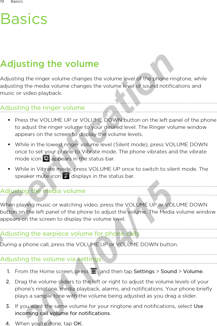 BasicsAdjusting the volumeAdjusting the ringer volume changes the volume level of the phone ringtone, whileadjusting the media volume changes the volume level of sound notifications andmusic or video playback.Adjusting the ringer volume§Press the VOLUME UP or VOLUME DOWN button on the left panel of the phoneto adjust the ringer volume to your desired level. The Ringer volume windowappears on the screen to display the volume levels.§While in the lowest ringer volume level (Silent mode), press VOLUME DOWNonce to set your phone to Vibrate mode. The phone vibrates and the vibratemode icon   appears in the status bar.§While in Vibrate mode, press VOLUME UP once to switch to silent mode. Thespeaker mute icon   displays in the status bar.Adjusting the media volumeWhen playing music or watching video, press the VOLUME UP or VOLUME DOWNbutton on the left panel of the phone to adjust the volume. The Media volume windowappears on the screen to display the volume level.Adjusting the earpiece volume for phone callsDuring a phone call, press the VOLUME UP or VOLUME DOWN button.Adjusting the volume via settings1. From the Home screen, press  , and then tap Settings &gt; Sound &gt; Volume.2. Drag the volume sliders to the left or right to adjust the volume levels of yourphone’s ringtone, media playback, alarms, and notifications. Your phone brieflyplays a sample tone with the volume being adjusted as you drag a slider.3. If you want the same volume for your ringtone and notifications, select Useincoming call volume for notifications.4. When you’re done, tap OK.19 Basicsfor Certification  2011/04/15