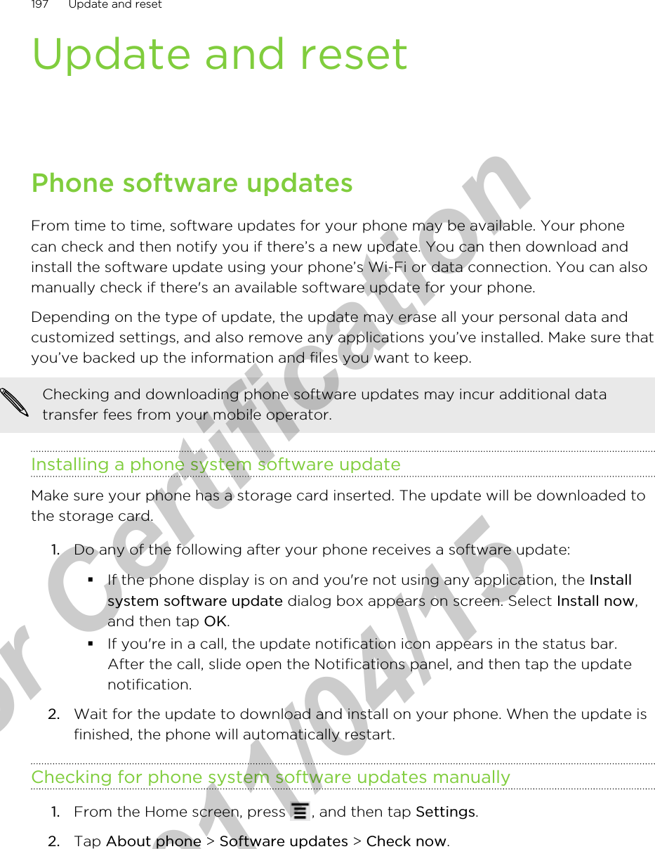 Update and resetPhone software updatesFrom time to time, software updates for your phone may be available. Your phonecan check and then notify you if there’s a new update. You can then download andinstall the software update using your phone’s Wi-Fi or data connection. You can alsomanually check if there&apos;s an available software update for your phone.Depending on the type of update, the update may erase all your personal data andcustomized settings, and also remove any applications you’ve installed. Make sure thatyou’ve backed up the information and files you want to keep.Checking and downloading phone software updates may incur additional datatransfer fees from your mobile operator.Installing a phone system software updateMake sure your phone has a storage card inserted. The update will be downloaded tothe storage card.1. Do any of the following after your phone receives a software update:§If the phone display is on and you&apos;re not using any application, the Installsystem software update dialog box appears on screen. Select Install now,and then tap OK.§If you&apos;re in a call, the update notification icon appears in the status bar.After the call, slide open the Notifications panel, and then tap the updatenotification.2. Wait for the update to download and install on your phone. When the update isfinished, the phone will automatically restart.Checking for phone system software updates manually1. From the Home screen, press  , and then tap Settings.2. Tap About phone &gt; Software updates &gt; Check now.197 Update and resetfor Certification  2011/04/15
