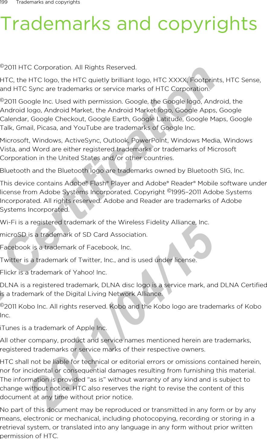 Trademarks and copyrights©2011 HTC Corporation. All Rights Reserved.HTC, the HTC logo, the HTC quietly brilliant logo, HTC XXXX, Footprints, HTC Sense,and HTC Sync are trademarks or service marks of HTC Corporation.©2011 Google Inc. Used with permission. Google, the Google logo, Android, theAndroid logo, Android Market, the Android Market logo, Google Apps, GoogleCalendar, Google Checkout, Google Earth, Google Latitude, Google Maps, GoogleTalk, Gmail, Picasa, and YouTube are trademarks of Google Inc.Microsoft, Windows, ActiveSync, Outlook, PowerPoint, Windows Media, WindowsVista, and Word are either registered trademarks or trademarks of MicrosoftCorporation in the United States and/or other countries.Bluetooth and the Bluetooth logo are trademarks owned by Bluetooth SIG, Inc.This device contains Adobe® Flash® Player and Adobe® Reader® Mobile software underlicense from Adobe Systems Incorporated. Copyright ©1995–2011 Adobe SystemsIncorporated. All rights reserved. Adobe and Reader are trademarks of AdobeSystems Incorporated.Wi-Fi is a registered trademark of the Wireless Fidelity Alliance, Inc.microSD is a trademark of SD Card Association.Facebook is a trademark of Facebook, Inc.Twitter is a trademark of Twitter, Inc., and is used under license.Flickr is a trademark of Yahoo! Inc.DLNA is a registered trademark, DLNA disc logo is a service mark, and DLNA Certifiedis a trademark of the Digital Living Network Alliance.©2011 Kobo Inc. All rights reserved. Kobo and the Kobo logo are trademarks of KoboInc.iTunes is a trademark of Apple Inc.All other company, product and service names mentioned herein are trademarks,registered trademarks or service marks of their respective owners.HTC shall not be liable for technical or editorial errors or omissions contained herein,nor for incidental or consequential damages resulting from furnishing this material.The information is provided “as is” without warranty of any kind and is subject tochange without notice. HTC also reserves the right to revise the content of thisdocument at any time without prior notice.No part of this document may be reproduced or transmitted in any form or by anymeans, electronic or mechanical, including photocopying, recording or storing in aretrieval system, or translated into any language in any form without prior writtenpermission of HTC.199 Trademarks and copyrightsfor Certification  2011/04/15