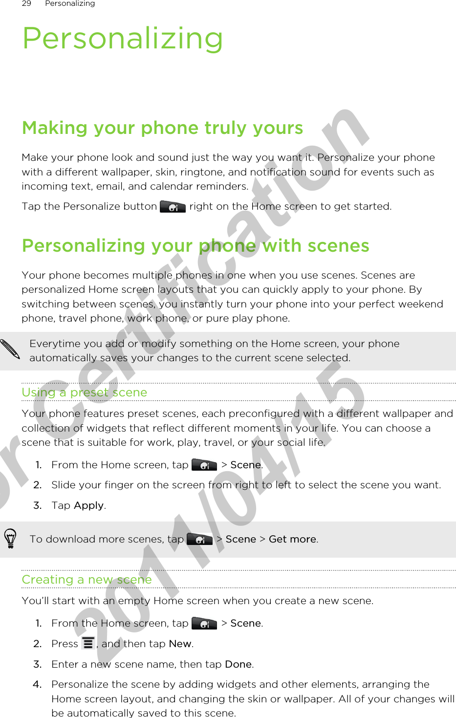 PersonalizingMaking your phone truly yoursMake your phone look and sound just the way you want it. Personalize your phonewith a different wallpaper, skin, ringtone, and notification sound for events such asincoming text, email, and calendar reminders.Tap the Personalize button   right on the Home screen to get started.Personalizing your phone with scenesYour phone becomes multiple phones in one when you use scenes. Scenes arepersonalized Home screen layouts that you can quickly apply to your phone. Byswitching between scenes, you instantly turn your phone into your perfect weekendphone, travel phone, work phone, or pure play phone.Everytime you add or modify something on the Home screen, your phoneautomatically saves your changes to the current scene selected.Using a preset sceneYour phone features preset scenes, each preconfigured with a different wallpaper andcollection of widgets that reflect different moments in your life. You can choose ascene that is suitable for work, play, travel, or your social life.1. From the Home screen, tap   &gt; Scene.2. Slide your finger on the screen from right to left to select the scene you want.3. Tap Apply.To download more scenes, tap   &gt; Scene &gt; Get more.Creating a new sceneYou’ll start with an empty Home screen when you create a new scene.1. From the Home screen, tap   &gt; Scene.2. Press  , and then tap New.3. Enter a new scene name, then tap Done.4. Personalize the scene by adding widgets and other elements, arranging theHome screen layout, and changing the skin or wallpaper. All of your changes willbe automatically saved to this scene.29 Personalizingfor Certification  2011/04/15