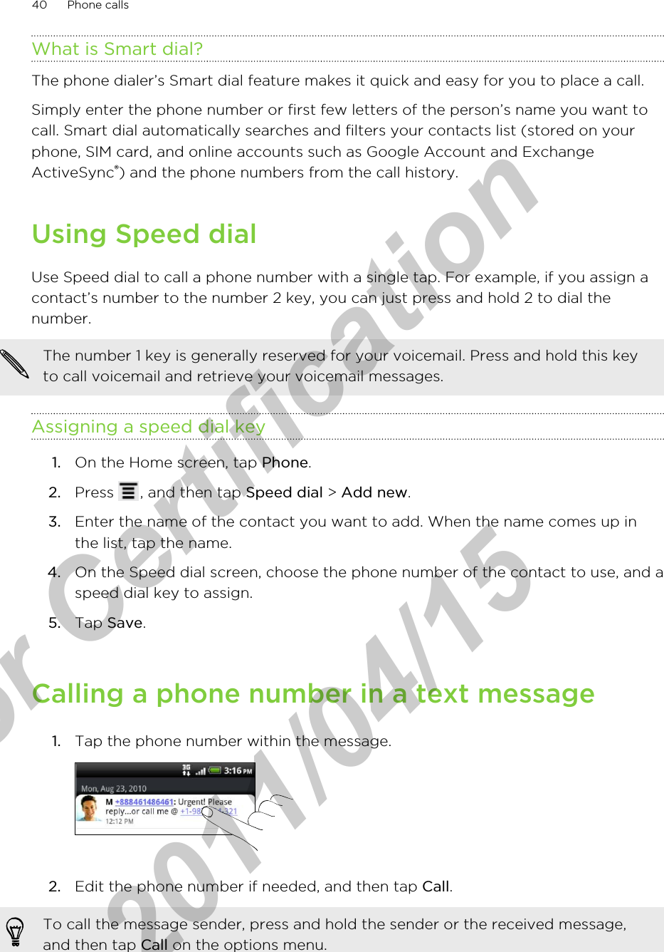What is Smart dial?The phone dialer’s Smart dial feature makes it quick and easy for you to place a call.Simply enter the phone number or first few letters of the person’s name you want tocall. Smart dial automatically searches and filters your contacts list (stored on yourphone, SIM card, and online accounts such as Google Account and ExchangeActiveSync®) and the phone numbers from the call history.Using Speed dialUse Speed dial to call a phone number with a single tap. For example, if you assign acontact’s number to the number 2 key, you can just press and hold 2 to dial thenumber.The number 1 key is generally reserved for your voicemail. Press and hold this keyto call voicemail and retrieve your voicemail messages.Assigning a speed dial key1. On the Home screen, tap Phone.2. Press  , and then tap Speed dial &gt; Add new.3. Enter the name of the contact you want to add. When the name comes up inthe list, tap the name.4. On the Speed dial screen, choose the phone number of the contact to use, and aspeed dial key to assign.5. Tap Save.Calling a phone number in a text message1. Tap the phone number within the message. 2. Edit the phone number if needed, and then tap Call. To call the message sender, press and hold the sender or the received message,and then tap Call on the options menu.40 Phone callsfor Certification  2011/04/15