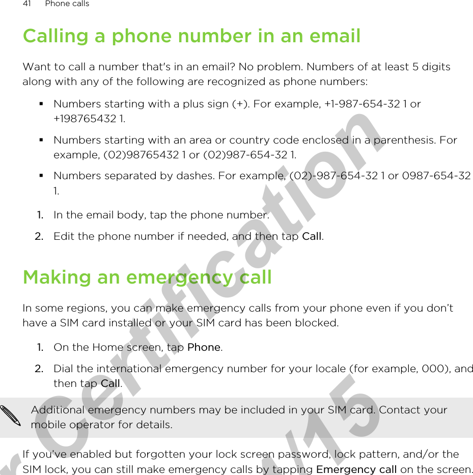 Calling a phone number in an emailWant to call a number that&apos;s in an email? No problem. Numbers of at least 5 digitsalong with any of the following are recognized as phone numbers:§Numbers starting with a plus sign (+). For example, +1-987-654-32 1 or+198765432 1.§Numbers starting with an area or country code enclosed in a parenthesis. Forexample, (02)98765432 1 or (02)987-654-32 1.§Numbers separated by dashes. For example, (02)-987-654-32 1 or 0987-654-321.1. In the email body, tap the phone number.2. Edit the phone number if needed, and then tap Call.Making an emergency callIn some regions, you can make emergency calls from your phone even if you don’thave a SIM card installed or your SIM card has been blocked.1. On the Home screen, tap Phone.2. Dial the international emergency number for your locale (for example, 000), andthen tap Call. Additional emergency numbers may be included in your SIM card. Contact yourmobile operator for details.If you’ve enabled but forgotten your lock screen password, lock pattern, and/or theSIM lock, you can still make emergency calls by tapping Emergency call on the screen.41 Phone callsfor Certification  2011/04/15