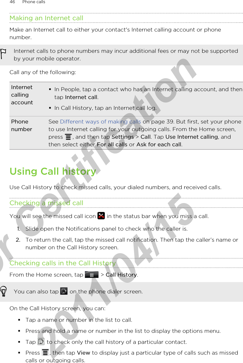Making an Internet callMake an Internet call to either your contact&apos;s Internet calling account or phonenumber.Internet calls to phone numbers may incur additional fees or may not be supportedby your mobile operator.Call any of the following:Internetcallingaccount§In People, tap a contact who has an Internet calling account, and thentap Internet call.§In Call History, tap an Internet call log.PhonenumberSee Different ways of making calls on page 39. But first, set your phoneto use Internet calling for your outgoing calls. From the Home screen,press  , and then tap Settings &gt; Call. Tap Use Internet calling, andthen select either For all calls or Ask for each call.Using Call historyUse Call History to check missed calls, your dialed numbers, and received calls.Checking a missed callYou will see the missed call icon   in the status bar when you miss a call.1. Slide open the Notifications panel to check who the caller is.2. To return the call, tap the missed call notification. Then tap the caller’s name ornumber on the Call History screen.Checking calls in the Call HistoryFrom the Home screen, tap   &gt; Call History. You can also tap   on the phone dialer screen.On the Call History screen, you can:§Tap a name or number in the list to call.§Press and hold a name or number in the list to display the options menu.§Tap   to check only the call history of a particular contact.§Press  , then tap View to display just a particular type of calls such as missedcalls or outgoing calls.46 Phone callsfor Certification  2011/04/15