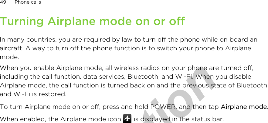 Turning Airplane mode on or offIn many countries, you are required by law to turn off the phone while on board anaircraft. A way to turn off the phone function is to switch your phone to Airplanemode.When you enable Airplane mode, all wireless radios on your phone are turned off,including the call function, data services, Bluetooth, and Wi-Fi. When you disableAirplane mode, the call function is turned back on and the previous state of Bluetoothand Wi-Fi is restored.To turn Airplane mode on or off, press and hold POWER, and then tap Airplane mode.When enabled, the Airplane mode icon   is displayed in the status bar.49 Phone callsfor Certification  2011/04/15