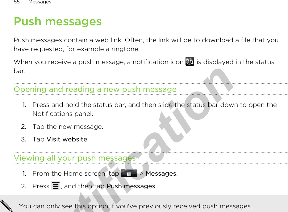 Push messagesPush messages contain a web link. Often, the link will be to download a file that youhave requested, for example a ringtone.When you receive a push message, a notification icon   is displayed in the statusbar.Opening and reading a new push message1. Press and hold the status bar, and then slide the status bar down to open theNotifications panel.2. Tap the new message.3. Tap Visit website.Viewing all your push messages1. From the Home screen, tap   &gt; Messages.2. Press  , and then tap Push messages. You can only see this option if you&apos;ve previously received push messages.55 Messagesfor Certification  2011/04/15