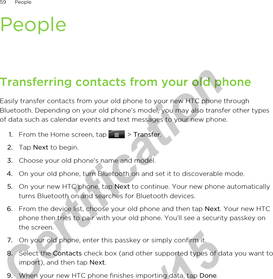 PeopleTransferring contacts from your old phoneEasily transfer contacts from your old phone to your new HTC phone throughBluetooth. Depending on your old phone’s model, you may also transfer other typesof data such as calendar events and text messages to your new phone.1. From the Home screen, tap   &gt; Transfer.2. Tap Next to begin.3. Choose your old phone&apos;s name and model.4. On your old phone, turn Bluetooth on and set it to discoverable mode.5. On your new HTC phone, tap Next to continue. Your new phone automaticallyturns Bluetooth on and searches for Bluetooth devices.6. From the device list, choose your old phone and then tap Next. Your new HTCphone then tries to pair with your old phone. You’ll see a security passkey onthe screen.7. On your old phone, enter this passkey or simply confirm it.8. Select the Contacts check box (and other supported types of data you want toimport), and then tap Next.9. When your new HTC phone finishes importing data, tap Done.59 Peoplefor Certification  2011/04/15