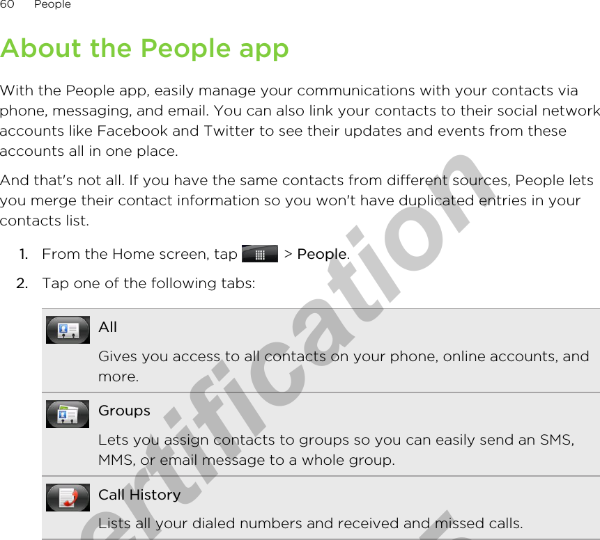 About the People appWith the People app, easily manage your communications with your contacts viaphone, messaging, and email. You can also link your contacts to their social networkaccounts like Facebook and Twitter to see their updates and events from theseaccounts all in one place.And that&apos;s not all. If you have the same contacts from different sources, People letsyou merge their contact information so you won&apos;t have duplicated entries in yourcontacts list.1. From the Home screen, tap   &gt; People.2. Tap one of the following tabs:AllGives you access to all contacts on your phone, online accounts, andmore.GroupsLets you assign contacts to groups so you can easily send an SMS,MMS, or email message to a whole group.Call HistoryLists all your dialed numbers and received and missed calls.60 Peoplefor Certification  2011/04/15