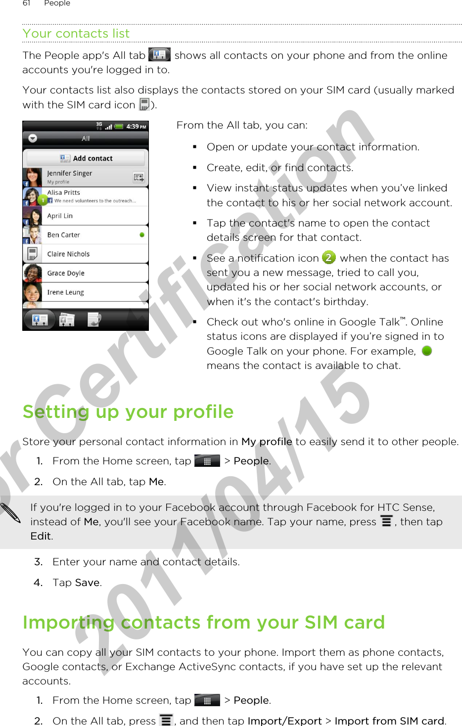 Your contacts listThe People app&apos;s All tab   shows all contacts on your phone and from the onlineaccounts you&apos;re logged in to.Your contacts list also displays the contacts stored on your SIM card (usually markedwith the SIM card icon  ).From the All tab, you can:§Open or update your contact information.§Create, edit, or find contacts.§View instant status updates when you’ve linkedthe contact to his or her social network account.§Tap the contact&apos;s name to open the contactdetails screen for that contact.§See a notification icon   when the contact hassent you a new message, tried to call you,updated his or her social network accounts, orwhen it&apos;s the contact&apos;s birthday.§Check out who&apos;s online in Google Talk™. Onlinestatus icons are displayed if you’re signed in toGoogle Talk on your phone. For example, means the contact is available to chat.Setting up your profileStore your personal contact information in My profile to easily send it to other people.1. From the Home screen, tap   &gt; People.2. On the All tab, tap Me. If you&apos;re logged in to your Facebook account through Facebook for HTC Sense,instead of Me, you&apos;ll see your Facebook name. Tap your name, press  , then tapEdit.3. Enter your name and contact details.4. Tap Save.Importing contacts from your SIM cardYou can copy all your SIM contacts to your phone. Import them as phone contacts,Google contacts, or Exchange ActiveSync contacts, if you have set up the relevantaccounts.1. From the Home screen, tap   &gt; People.2. On the All tab, press  , and then tap Import/Export &gt; Import from SIM card.61 Peoplefor Certification  2011/04/15