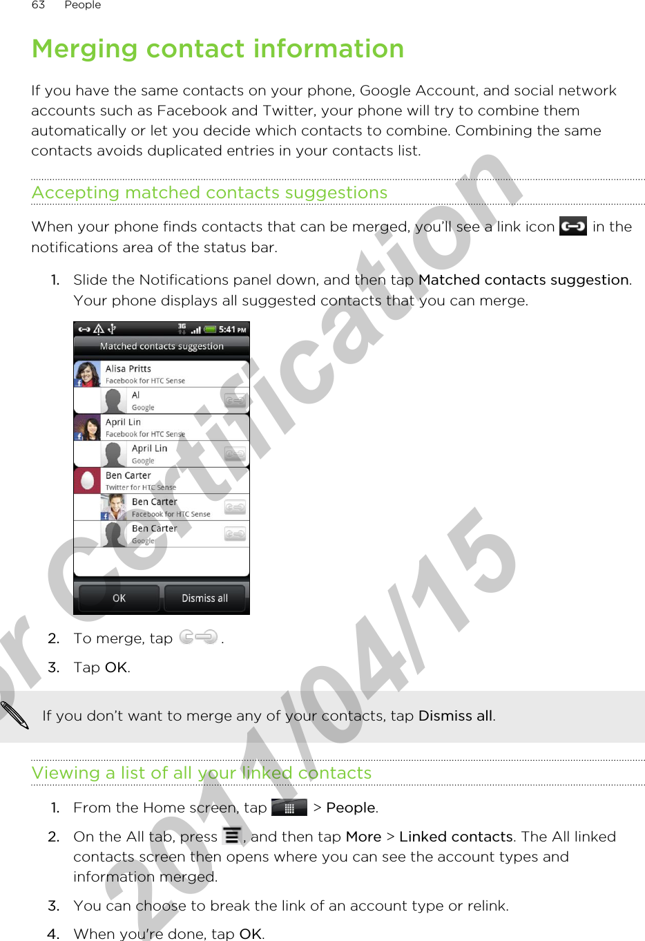 Merging contact informationIf you have the same contacts on your phone, Google Account, and social networkaccounts such as Facebook and Twitter, your phone will try to combine themautomatically or let you decide which contacts to combine. Combining the samecontacts avoids duplicated entries in your contacts list.Accepting matched contacts suggestionsWhen your phone finds contacts that can be merged, you’ll see a link icon   in thenotifications area of the status bar.1. Slide the Notifications panel down, and then tap Matched contacts suggestion.Your phone displays all suggested contacts that you can merge.2. To merge, tap  .3. Tap OK.If you don’t want to merge any of your contacts, tap Dismiss all.Viewing a list of all your linked contacts1. From the Home screen, tap   &gt; People.2. On the All tab, press  , and then tap More &gt; Linked contacts. The All linkedcontacts screen then opens where you can see the account types andinformation merged.3. You can choose to break the link of an account type or relink.4. When you&apos;re done, tap OK.63 Peoplefor Certification  2011/04/15