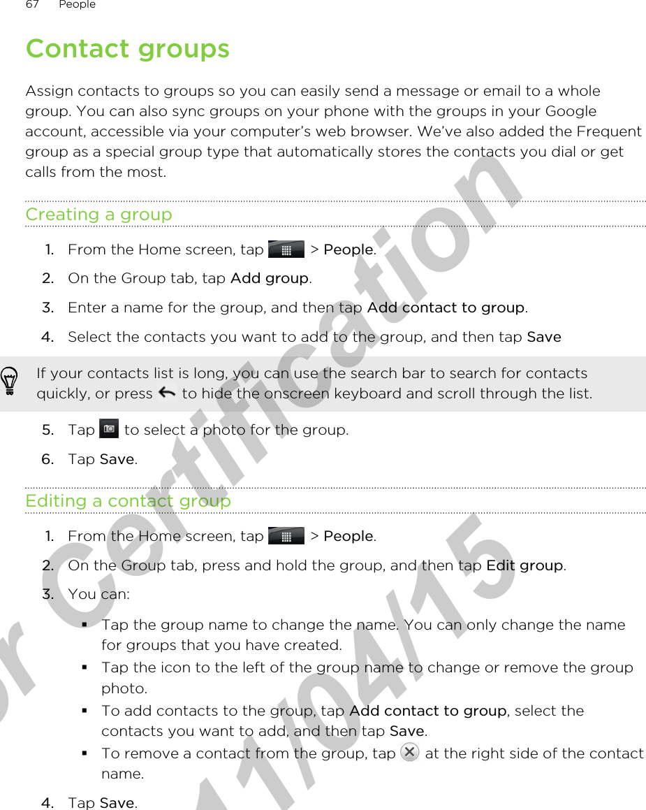 Contact groupsAssign contacts to groups so you can easily send a message or email to a wholegroup. You can also sync groups on your phone with the groups in your Googleaccount, accessible via your computer’s web browser. We’ve also added the Frequentgroup as a special group type that automatically stores the contacts you dial or getcalls from the most.Creating a group1. From the Home screen, tap   &gt; People.2. On the Group tab, tap Add group.3. Enter a name for the group, and then tap Add contact to group.4. Select the contacts you want to add to the group, and then tap Save If your contacts list is long, you can use the search bar to search for contactsquickly, or press   to hide the onscreen keyboard and scroll through the list.5. Tap   to select a photo for the group.6. Tap Save.Editing a contact group1. From the Home screen, tap   &gt; People.2. On the Group tab, press and hold the group, and then tap Edit group.3. You can:§Tap the group name to change the name. You can only change the namefor groups that you have created.§Tap the icon to the left of the group name to change or remove the groupphoto.§To add contacts to the group, tap Add contact to group, select thecontacts you want to add, and then tap Save.§To remove a contact from the group, tap   at the right side of the contactname.4. Tap Save.67 Peoplefor Certification  2011/04/15