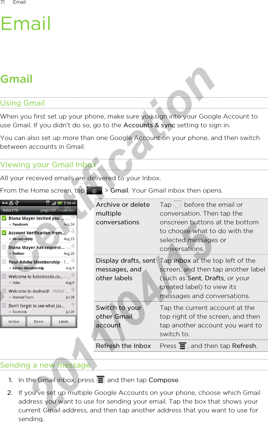 EmailGmailUsing GmailWhen you first set up your phone, make sure you sign into your Google Account touse Gmail. If you didn’t do so, go to the Accounts &amp; sync setting to sign in.You can also set up more than one Google Account on your phone, and then switchbetween accounts in Gmail.Viewing your Gmail InboxAll your received emails are delivered to your Inbox.From the Home screen, tap   &gt; Gmail. Your Gmail inbox then opens.Archive or deletemultipleconversationsTap   before the email orconversation. Then tap theonscreen buttons at the bottomto choose what to do with theselected messages orconversations.Display drafts, sentmessages, andother labelsTap Inbox at the top left of thescreen, and then tap another label(such as Sent, Drafts, or yourcreated label) to view itsmessages and conversations.Switch to yourother GmailaccountTap the current account at thetop right of the screen, and thentap another account you want toswitch to.Refresh the Inbox Press  , and then tap Refresh.Sending a new message1. In the Gmail inbox, press   and then tap Compose.2. If you’ve set up multiple Google Accounts on your phone, choose which Gmailaddress you want to use for sending your email. Tap the box that shows yourcurrent Gmail address, and then tap another address that you want to use forsending.71 Emailfor Certification  2011/04/15