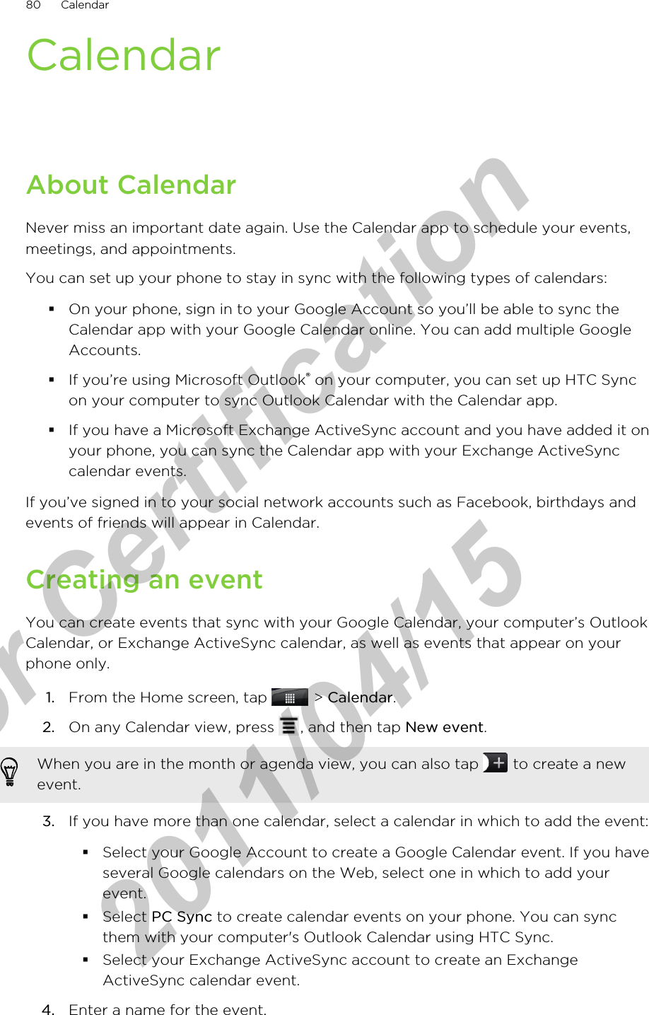 CalendarAbout CalendarNever miss an important date again. Use the Calendar app to schedule your events,meetings, and appointments.You can set up your phone to stay in sync with the following types of calendars:§On your phone, sign in to your Google Account so you’ll be able to sync theCalendar app with your Google Calendar online. You can add multiple GoogleAccounts.§If you’re using Microsoft Outlook® on your computer, you can set up HTC Syncon your computer to sync Outlook Calendar with the Calendar app.§If you have a Microsoft Exchange ActiveSync account and you have added it onyour phone, you can sync the Calendar app with your Exchange ActiveSynccalendar events.If you’ve signed in to your social network accounts such as Facebook, birthdays andevents of friends will appear in Calendar.Creating an eventYou can create events that sync with your Google Calendar, your computer’s OutlookCalendar, or Exchange ActiveSync calendar, as well as events that appear on yourphone only.1. From the Home screen, tap   &gt; Calendar.2. On any Calendar view, press  , and then tap New event. When you are in the month or agenda view, you can also tap   to create a newevent.3. If you have more than one calendar, select a calendar in which to add the event:§Select your Google Account to create a Google Calendar event. If you haveseveral Google calendars on the Web, select one in which to add yourevent.§Select PC Sync to create calendar events on your phone. You can syncthem with your computer&apos;s Outlook Calendar using HTC Sync.§Select your Exchange ActiveSync account to create an ExchangeActiveSync calendar event.4. Enter a name for the event.80 Calendarfor Certification  2011/04/15