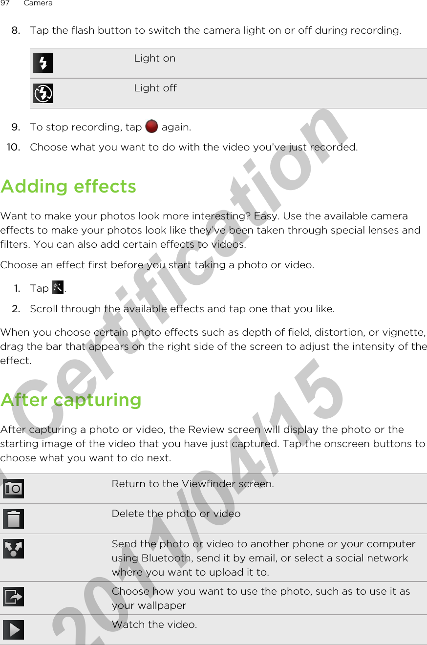 8. Tap the flash button to switch the camera light on or off during recording.Light onLight off9. To stop recording, tap   again.10. Choose what you want to do with the video you’ve just recorded.Adding effectsWant to make your photos look more interesting? Easy. Use the available cameraeffects to make your photos look like they’ve been taken through special lenses andfilters. You can also add certain effects to videos.Choose an effect first before you start taking a photo or video.1. Tap  .2. Scroll through the available effects and tap one that you like.When you choose certain photo effects such as depth of field, distortion, or vignette,drag the bar that appears on the right side of the screen to adjust the intensity of theeffect.After capturingAfter capturing a photo or video, the Review screen will display the photo or thestarting image of the video that you have just captured. Tap the onscreen buttons tochoose what you want to do next.Return to the Viewfinder screen.Delete the photo or videoSend the photo or video to another phone or your computerusing Bluetooth, send it by email, or select a social networkwhere you want to upload it to.Choose how you want to use the photo, such as to use it asyour wallpaperWatch the video.97 Camerafor Certification  2011/04/15