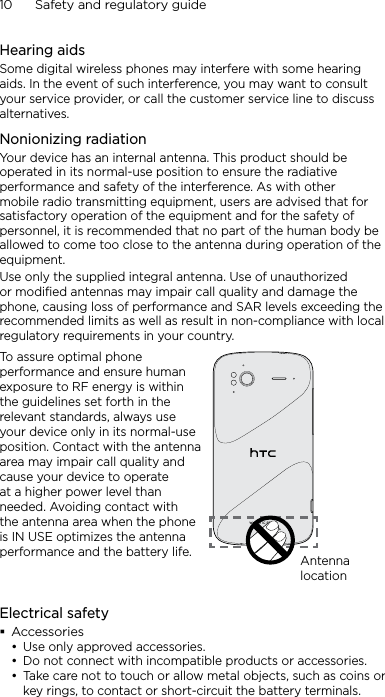 10      Safety and regulatory guideHearing aidsSome digital wireless phones may interfere with some hearing aids. In the event of such interference, you may want to consult your service provider, or call the customer service line to discuss alternatives.Nonionizing radiationYour device has an internal antenna. This product should be operated in its normal-use position to ensure the radiative performance and safety of the interference. As with other mobile radio transmitting equipment, users are advised that for satisfactory operation of the equipment and for the safety of personnel, it is recommended that no part of the human body be allowed to come too close to the antenna during operation of the equipment.Use only the supplied integral antenna. Use of unauthorized or modified antennas may impair call quality and damage the phone, causing loss of performance and SAR levels exceeding the recommended limits as well as result in non-compliance with local regulatory requirements in your country.To assure optimal phone performance and ensure human exposure to RF energy is within the guidelines set forth in the relevant standards, always use your device only in its normal-use position. Contact with the antenna area may impair call quality and cause your device to operate at a higher power level than needed. Avoiding contact with the antenna area when the phone is IN USE optimizes the antenna performance and the battery life. Antenna locationElectrical safetyAccessoriesUse only approved accessories.Do not connect with incompatible products or accessories.Take care not to touch or allow metal objects, such as coins or key rings, to contact or short-circuit the battery terminals.•••