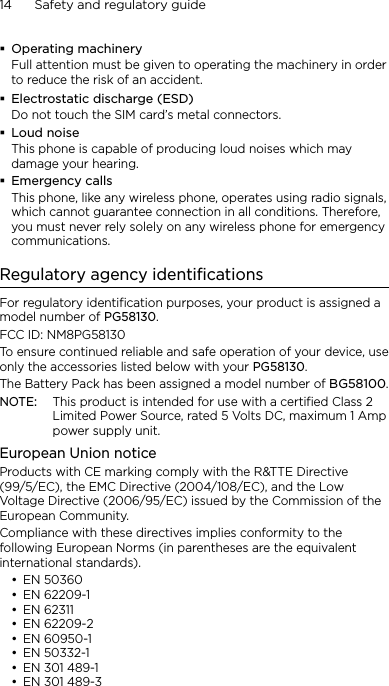 14      Safety and regulatory guideOperating machineryFull attention must be given to operating the machinery in order to reduce the risk of an accident.Electrostatic discharge (ESD)Do not touch the SIM card’s metal connectors. Loud noiseThis phone is capable of producing loud noises which may damage your hearing.Emergency callsThis phone, like any wireless phone, operates using radio signals, which cannot guarantee connection in all conditions. Therefore, you must never rely solely on any wireless phone for emergency communications.Regulatory agency identificationsFor regulatory identification purposes, your product is assigned a model number of PG58130. FCC ID: NM8PG58130To ensure continued reliable and safe operation of your device, use only the accessories listed below with your PG58130.The Battery Pack has been assigned a model number of BG58100.NOTE:  This product is intended for use with a certified Class 2 Limited Power Source, rated 5 Volts DC, maximum 1 Amp power supply unit.European Union noticeProducts with CE marking comply with the R&amp;TTE Directive (99/5/EC), the EMC Directive (2004/108/EC), and the Low Voltage Directive (2006/95/EC) issued by the Commission of the European Community. Compliance with these directives implies conformity to the following European Norms (in parentheses are the equivalent international standards).EN 50360EN 62209-1EN 62311EN 62209-2EN 60950-1EN 50332-1EN 301 489-1EN 301 489-3••••••••