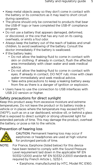 Safety and regulatory guide      5    Keep metal objects away so they don’t come in contact with the battery or its connectors as it may lead to short circuit during operation. The phone should only be connected to products that bear the USB-IF logo or have completed the USB-IF compliance program.Do not use a battery that appears damaged, deformed, or discolored, or the one that has any rust on its casing, overheats, or emits a foul odor. Always keep the battery out of the reach of babies and small children, to avoid swallowing of the battery. Consult the doctor immediately if the battery is swallowed. If the battery leaks: Do not allow the leaking ﬂuid to come in contact with skin or clothing. If already in contact, ﬂush the aected area immediately with clean water and seek medical advice. Do not allow the leaking ﬂuid to come in contact with eyes. If already in contact, DO NOT rub; rinse with clean water immediately and seek medical advice. Take extra precautions to keep a leaking battery away from ﬁre as there is a danger of ignition or explosion. Users have to use the connection to USB interfaces with USB 2.0 version or higher.Safety precautions for direct sunlightKeep this product away from excessive moisture and extreme temperatures. Do not leave the product or its battery inside a vehicle or in places where the temperature may exceed 60°C (140°F), such as on a car dashboard, window sill, or behind a glass that is exposed to direct sunlight or strong ultraviolet light for extended periods of time. This may damage the product, overheat the battery, or pose a risk to the vehicle.Prevention of hearing lossCAUTION: Permanent hearing loss may occur if earphones or headphones are used at high volume for prolonged periods of time.NOTE:  For France, Earphone (listed below) for this device have been tested to comply with the Sound Pressure Level requirement laid down in the applicable NF EN 50332-1:2000 and/or NF EN 50332-2:2003 standards as required by French Article L. 5232-1.Earphone, manufactured by HTC, Model RC E160.••••••••••