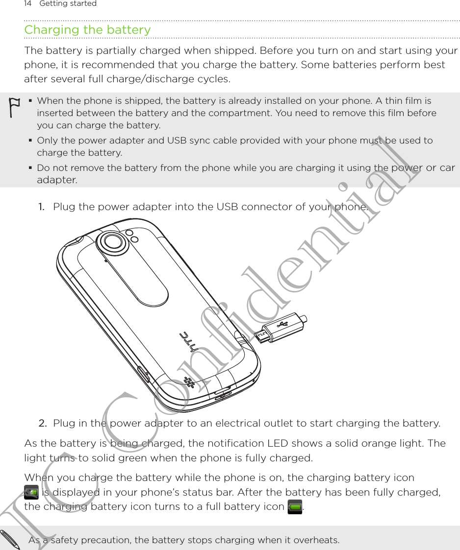 14  Getting startedCharging the batteryThe battery is partially charged when shipped. Before you turn on and start using your phone, it is recommended that you charge the battery. Some batteries perform best after several full charge/discharge cycles.When the phone is shipped, the battery is already installed on your phone. A thin film is inserted between the battery and the compartment. You need to remove this film before you can charge the battery.Only the power adapter and USB sync cable provided with your phone must be used to charge the battery.Do not remove the battery from the phone while you are charging it using the power or car adapter.1.  Plug the power adapter into the USB connector of your phone. 2.  Plug in the power adapter to an electrical outlet to start charging the battery.As the battery is being charged, the notification LED shows a solid orange light. The light turns to solid green when the phone is fully charged.When you charge the battery while the phone is on, the charging battery icon   is displayed in your phone’s status bar. After the battery has been fully charged, the charging battery icon turns to a full battery icon  .As a safety precaution, the battery stops charging when it overheats.HTC Confidential