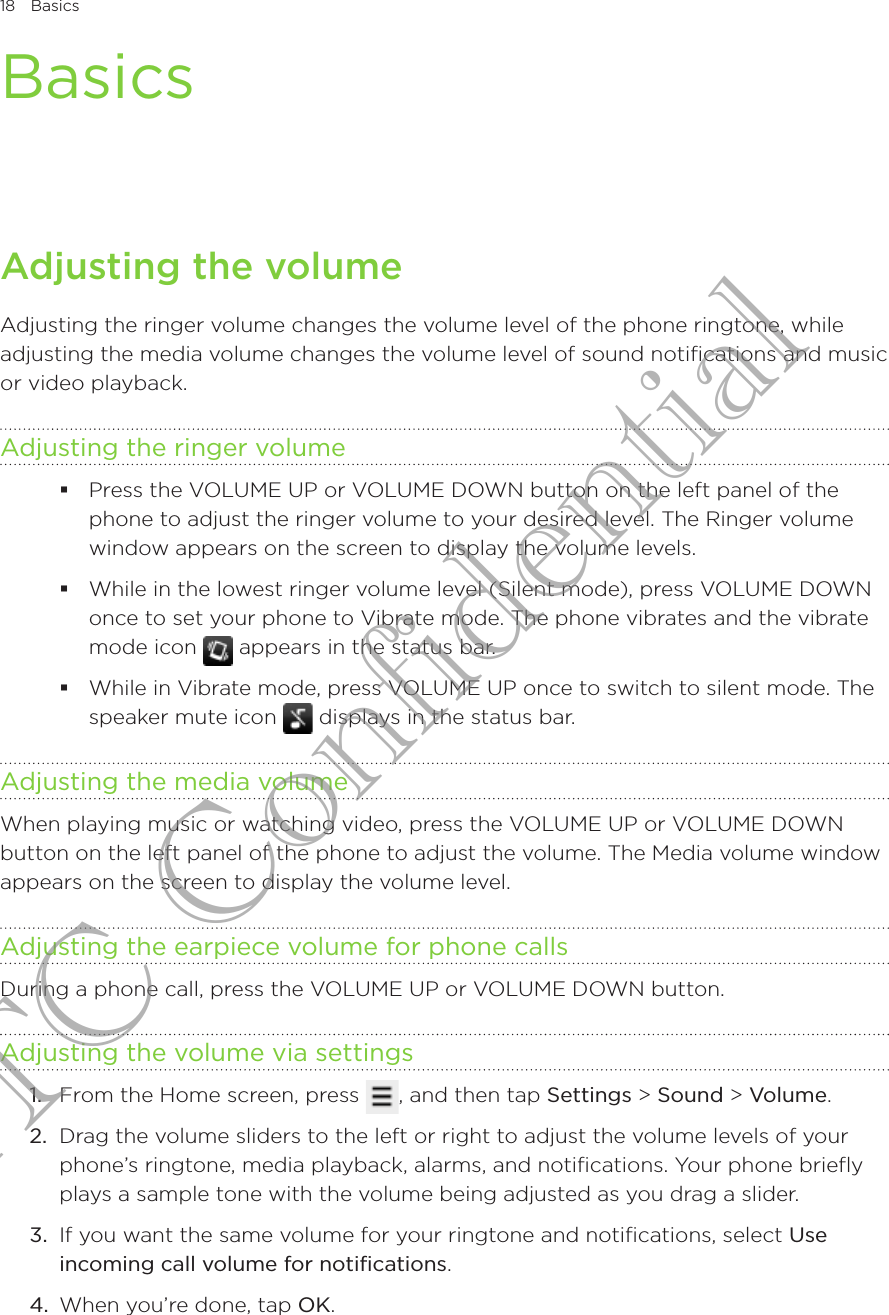 18  BasicsBasicsAdjusting the volumeAdjusting the ringer volume changes the volume level of the phone ringtone, while adjusting the media volume changes the volume level of sound notifications and music or video playback.Adjusting the ringer volumePress the VOLUME UP or VOLUME DOWN button on the left panel of the phone to adjust the ringer volume to your desired level. The Ringer volume window appears on the screen to display the volume levels.While in the lowest ringer volume level (Silent mode), press VOLUME DOWN once to set your phone to Vibrate mode. The phone vibrates and the vibrate mode icon   appears in the status bar.While in Vibrate mode, press VOLUME UP once to switch to silent mode. The speaker mute icon   displays in the status bar.Adjusting the media volumeWhen playing music or watching video, press the VOLUME UP or VOLUME DOWN button on the left panel of the phone to adjust the volume. The Media volume window appears on the screen to display the volume level.Adjusting the earpiece volume for phone callsDuring a phone call, press the VOLUME UP or VOLUME DOWN button.Adjusting the volume via settings1.  From the Home screen, press  , and then tap Settings &gt; Sound &gt; Volume.2.  Drag the volume sliders to the left or right to adjust the volume levels of your phone’s ringtone, media playback, alarms, and notifications. Your phone briefly plays a sample tone with the volume being adjusted as you drag a slider.3.  If you want the same volume for your ringtone and notifications, select Use incoming call volume for notifications.4.  When you’re done, tap OK.HTC Confidential