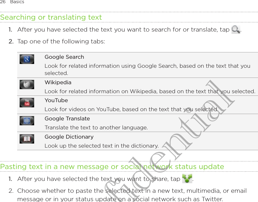 26  BasicsSearching or translating textAfter you have selected the text you want to search for or translate, tap  .2.  Tap one of the following tabs:Google SearchLook for related information using Google Search, based on the text that you selected.WikipediaLook for related information on Wikipedia, based on the text that you selected.YouTubeLook for videos on YouTube, based on the text that you selected.Google TranslateTranslate the text to another language.Google DictionaryLook up the selected text in the dictionary.Pasting text in a new message or social network status updateAfter you have selected the text you want to share, tap  .2.  Choose whether to paste the selected text in a new text, multimedia, or email message or in your status update on a social network such as Twitter.1.1.HTC Confidential