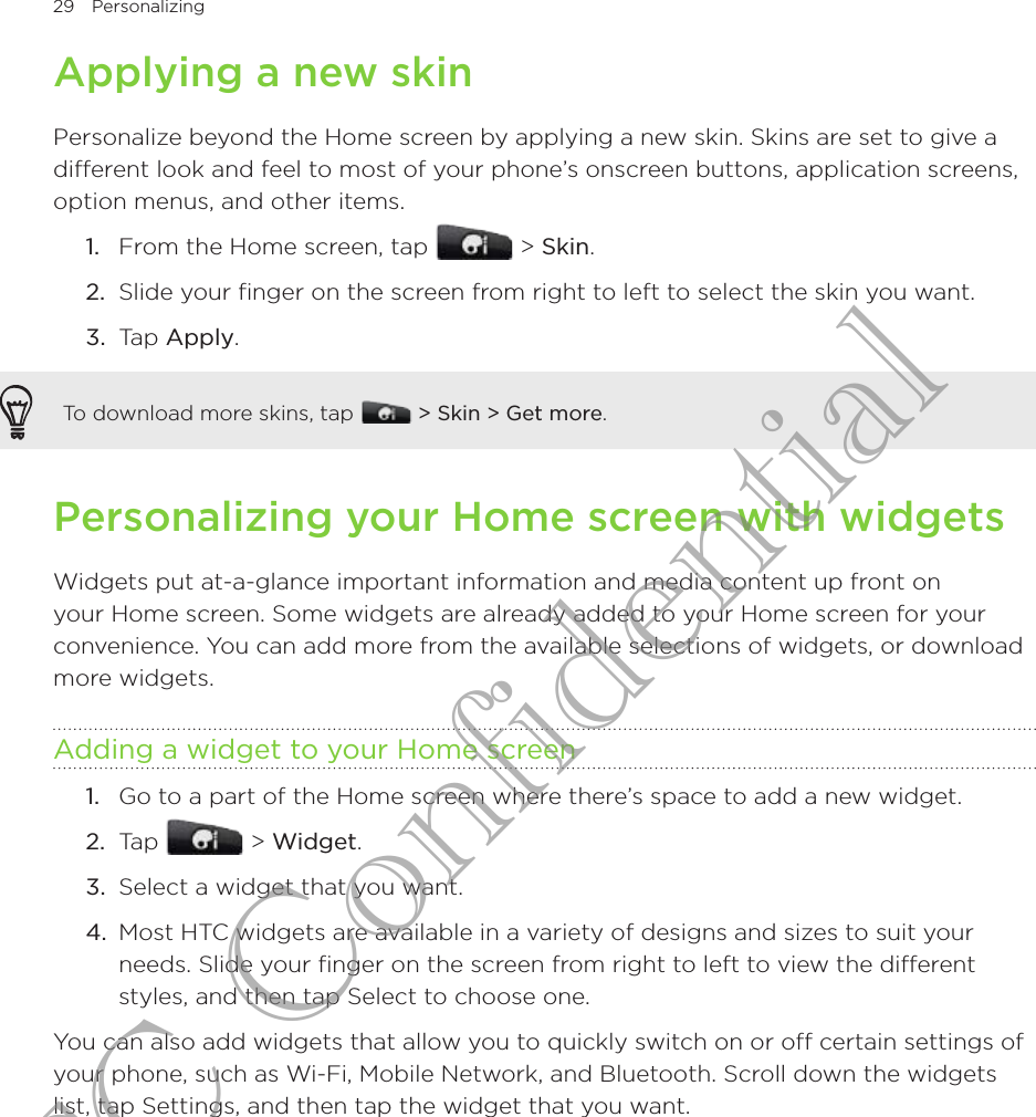 29  Personalizing      Applying a new skinPersonalize beyond the Home screen by applying a new skin. Skins are set to give a different look and feel to most of your phone’s onscreen buttons, application screens, option menus, and other items.From the Home screen, tap   &gt; Skin.Slide your finger on the screen from right to left to select the skin you want.3.  Tap Apply.To download more skins, tap  &gt; Skin &gt; Get more.Personalizing your Home screen with widgetsWidgets put at-a-glance important information and media content up front on your Home screen. Some widgets are already added to your Home screen for your convenience. You can add more from the available selections of widgets, or download more widgets.Adding a widget to your Home screenGo to a part of the Home screen where there’s space to add a new widget.Tap   &gt; Widget.Select a widget that you want.Most HTC widgets are available in a variety of designs and sizes to suit your needs. Slide your finger on the screen from right to left to view the different styles, and then tap Select to choose one.You can also add widgets that allow you to quickly switch on or off certain settings of your phone, such as Wi-Fi, Mobile Network, and Bluetooth. Scroll down the widgets list, tap Settings, and then tap the widget that you want.1.2.1.2.3.4.HTC Confidential