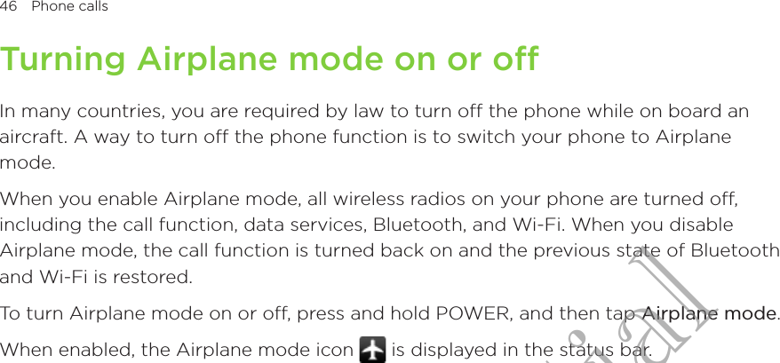 46  Phone calls      Turning Airplane mode on or offIn many countries, you are required by law to turn off the phone while on board an aircraft. A way to turn off the phone function is to switch your phone to Airplane mode.When you enable Airplane mode, all wireless radios on your phone are turned off, including the call function, data services, Bluetooth, and Wi-Fi. When you disable Airplane mode, the call function is turned back on and the previous state of Bluetooth and Wi-Fi is restored.To turn Airplane mode on or off, press and hold POWER, and then tap Airplane mode.When enabled, the Airplane mode icon   is displayed in the status bar.HTC Confidential