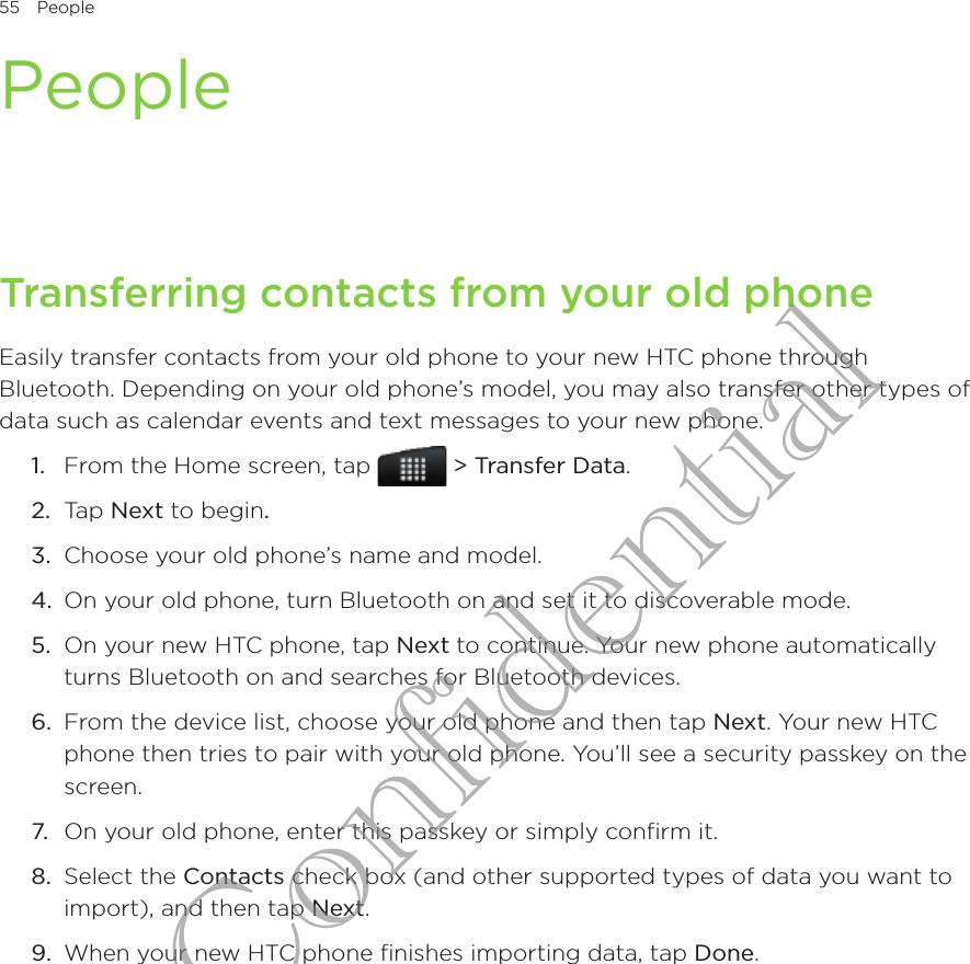 55  People      PeopleTransferring contacts from your old phoneEasily transfer contacts from your old phone to your new HTC phone through Bluetooth. Depending on your old phone’s model, you may also transfer other types of data such as calendar events and text messages to your new phone.From the Home screen, tap   &gt; Transfer Data.Tap Next to begin.Choose your old phone’s name and model.On your old phone, turn Bluetooth on and set it to discoverable mode.5.  On your new HTC phone, tap Next to continue. Your new phone automatically turns Bluetooth on and searches for Bluetooth devices.6.  From the device list, choose your old phone and then tap Next. Your new HTC phone then tries to pair with your old phone. You’ll see a security passkey on the screen.7.  On your old phone, enter this passkey or simply confirm it.8.  Select the Contacts check box (and other supported types of data you want to import), and then tap Next.9.  When your new HTC phone finishes importing data, tap Done.1.2.3.4.HTC Confidential