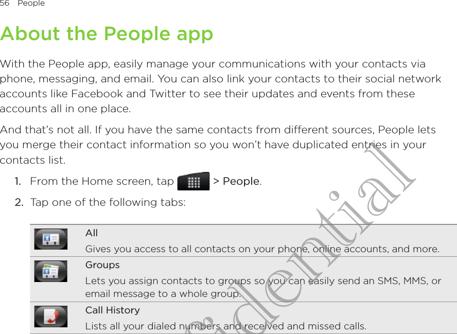 56  People      About the People appWith the People app, easily manage your communications with your contacts via phone, messaging, and email. You can also link your contacts to their social network accounts like Facebook and Twitter to see their updates and events from these accounts all in one place.And that’s not all. If you have the same contacts from different sources, People lets you merge their contact information so you won’t have duplicated entries in your contacts list.From the Home screen, tap   &gt; People.Tap one of the following tabs:AllGives you access to all contacts on your phone, online accounts, and more.GroupsLets you assign contacts to groups so you can easily send an SMS, MMS, or email message to a whole group.Call HistoryLists all your dialed numbers and received and missed calls.1.2.HTC Confidential